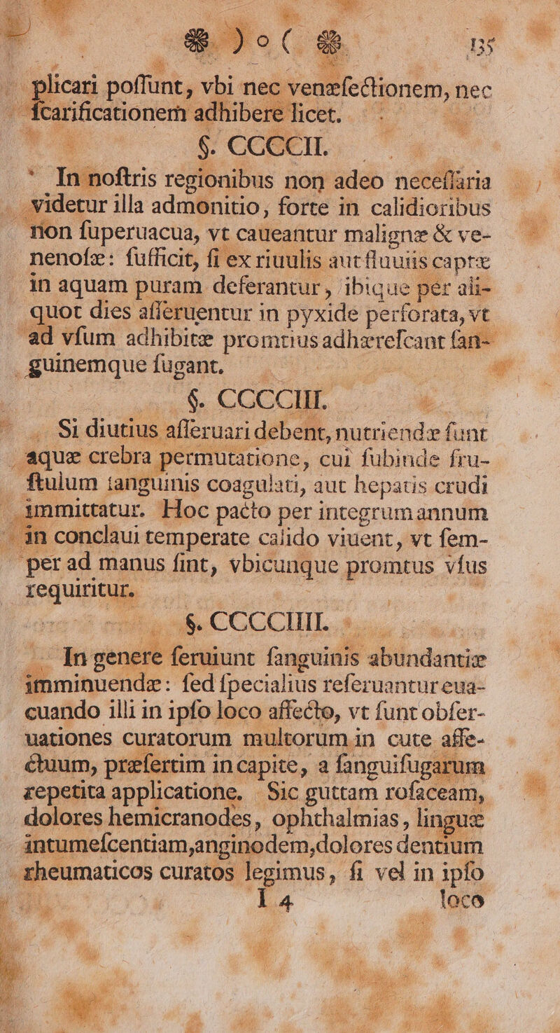 - fcarificationem adhibere licet. e rer Y Y 1 noftris regionibus non adeo neceflaria ... videtur illa admonitio, forte in calidioribus Ton fuperuacua, vt caueantur malignz &amp; ve- nenofez: fufficit, fi ex riuulis aut fluuiis capre . in aquam puram deferantur, ibique per ali- quot dies afferuentur in pyxide perforata, vt | plicari poffunt, vbi nec venzfectionem, nec .guinemquefugant. po : Woo ce! uL WE - «. Si diutius afleruari debent, nutriend» funt , aque crebra permutatione, cui fubinde fru- ftuium tanguinis coagulati, aut hepatis crudi . immittatur. Hoc pacto per integrumannum '- 3n conclau: temperate calido viuent, vt fem- » perad manus fint, vbicunque promtus vfus requiritur. ? Mus ya onto a CGCCHTL 9, cina: TAMUPNIT, Cra JS 10 01 5 —— Ingenere feruunt fanguinis abundanti imminuende : fed fpecialius referuantur eua- cuando illi in 1pfo loco affecto, vt funt obfer- uationes curatorum multorumin cute affe- étuum, praefertim incapite, a fanguifugarum repetita applicatione. Sic guttam rofaceam, dolores hemicranodes , ophthalmias , linguz antumeícentiam;anginodem,dolores dentium zheumaticos curatos legimus, fi vel in ipfo í Ul | n v . loco m BS x c GEm