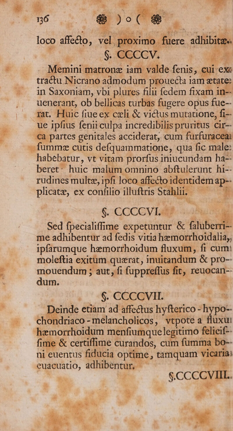WV u6 ELI TO fuere adhibite« Memini matronz iam valde fenis, cui ex tractu Nicrano admodum prouecta iam etate: in Saxoniam, vbi plures filii fedem fixam in-- uenerant, ob bellicas turbas fugere opus fue-- rat. Huic fiue ex cxli &amp; victus mutauone, fi- ue ipfius fenii culpa incredibilis pruritus. cir- €a partes genitales acciderat, cum furfuraceai fumme cutis defquammatione, qua fic male: habebatur, vt vitam prorfus iniucundam ha-- beret: huic malum omnino abftulerunt hi-- rudines multe, ipfi loco affecto identidem ap-- plicate, ex confilio illuftris Stahlii. — — $. GCCCV LA? Sed fpecialiffime expetuntur &amp; faluber me adhibentur ad fedis vitia hemorrhoidalia;, ipfarumque hemorrhoidum fluxum, fi cum: moleftia exitum querat, inuitandum &amp; pro-- mouendum ; aut, fi fuppreffus fit, reuocan-- dum. | (A EN loco affecto, vel proximo Li LT 1 -— | 205, GGEGVIE UK Deinde etiam ad affectus hyfterico - hypo-- chondriaco -melancholicos, vtpote a fluxu hzemorrhoidum menfiumquelegitimo felieif-- fime &amp; certiffime curandos, cum fumma bo-- ni euentus fiducia optime , tamquam vicaria: euacuatio, adhibentur, 7 ! | $.CCCCVIIL. 3s » ES