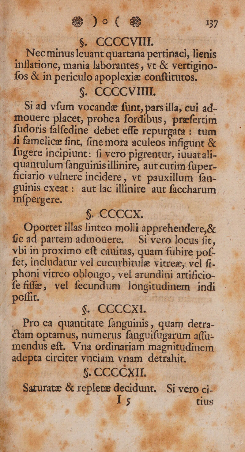 AC $ CCCCVIL ———— .. Necminus|leuant quartana pertinaci, lienis . inflatione, mania laborantes , vt &amp; vertigino- fos &amp; in periculo apoplexis conftitutos. ^ ME CN $. CCCCVIIII. . . S1ad vfum vocandz funt, pars illa, cui ad- , mouere placet, probea fordibus, prefertim ETE ta, SET .. fudoris falfedine debet effe repurgata : tum hi famelicz fint, fine mora aculeos infigunt &amp; . ficiario vulnere incidere, vt pauxillum fan- anfpergere. - a ou € Cccx. UT -... Oportet illas linteo molli apprehendere,&amp; - fic ad partem admonere. — Si vero locus fit, vbi in proximo eft cauitas, quam fubire pof- fet, includatur vel cucurbitule vitrez, vel fi- ' phoni vitreo oblongo, vel arundini artificio- Íefife, vel fecundum longitudinem indi poffit. - : . Pro ea quantitate fanguinis , quam detra- ctam optamus, numerus fanguifugarum affü- mendus eft. Vna ordinariam magnitudinem adepta circiter vnciam vnam detrahit. — — (ue ioo t DECCXIL, | —— Saturate &amp; replete decidunt. Si vero ci- Wa  j ss tius zd 1 $ VÉCMEIEA Jt AE VEL IUf