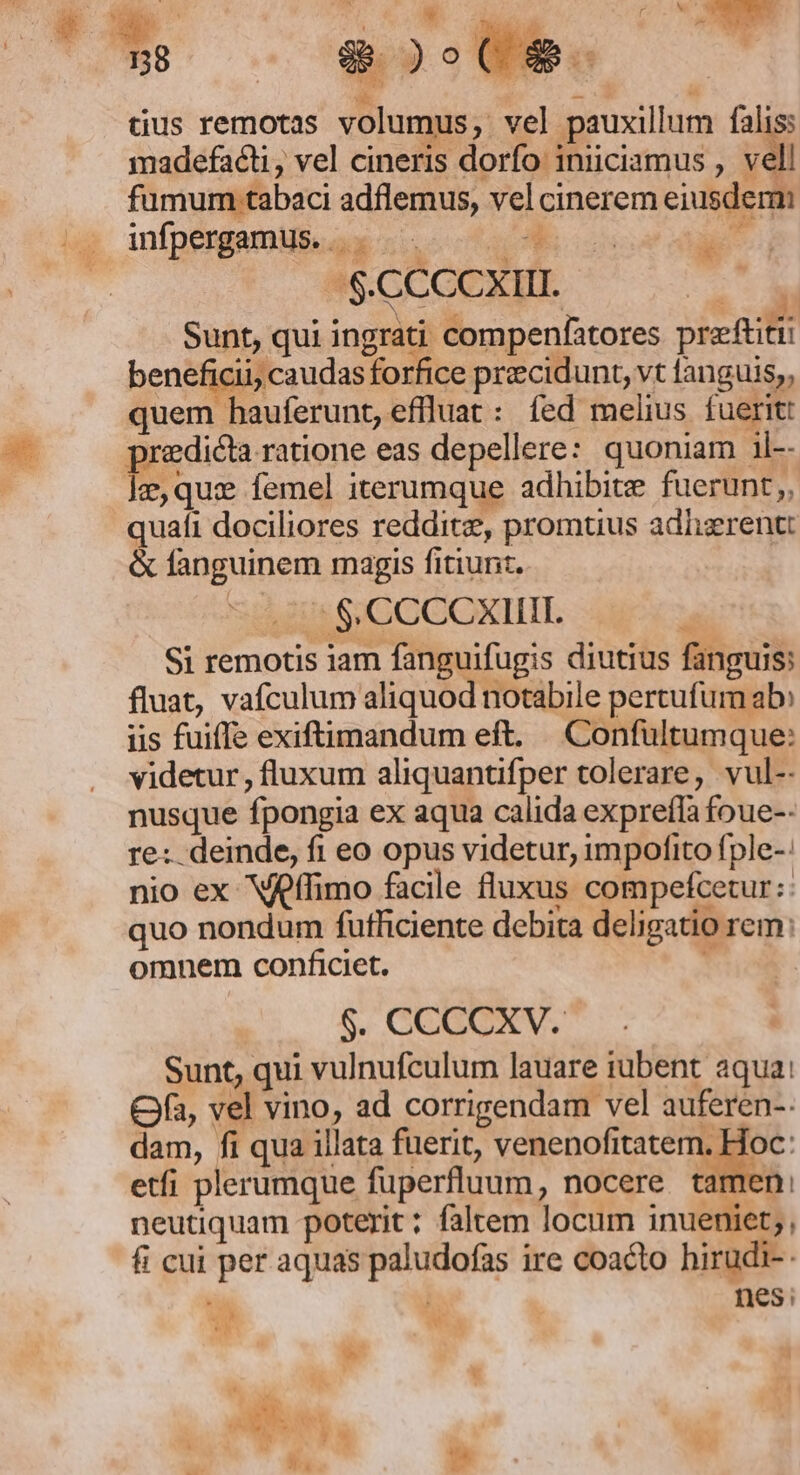 138 28. ) Ot 9$ — i2 iE a: -  tius remotas volumus, vel pauxillum falis; madefacti, vel cineris dorfo inüciamus , vell fumum tabaci adflemus, vel cinerem eiusdem infpergamus. |... 0 m |. $.CCCC XIII. ^ M N- we Nx Sunt, qui ingrati compenfatores preftitii beneficii, caudas forfice precidunt, vt fanguis,, quem hauferunt, eflluat : fed melius fuerit: predicta ratione eas depellere: quoniam il-- Ie,qux femel iterumque adhibite fuerunt, quafi dociliores reddite, promtius adiizrentt &amp; fanguinem magis fitiunt. | Si remotis iam fanguifugis diutius fanguis: fluat, vafculum aliquod notabile pertufum ab» iis fuiffe exiftimandum eft. Confültumque: videtur, fluxum aliquantifper tolerare, vul-- nusque fpongia ex aqua calida expreffa foue-- re: deinde, fi eo opus videtur, impofito fple-: nio ex Vffimo facile fluxus compefcetur:: quo nondum futliciente debita deligatio rem: omnem conficiet. d | Sunt, qui vulnufculum lauare iubent aqua: Ofa, vel vino, ad corrigendam vel auferen-. dam, fi qua illata fuerit, venenofitatem, Hoc: etfi plerumque fuperfluum, nocere tamen: neutiquam poterit; faltem locum inueniet;, fi cui per aquas paludofas ire coacto hirudi-. | nes; 4