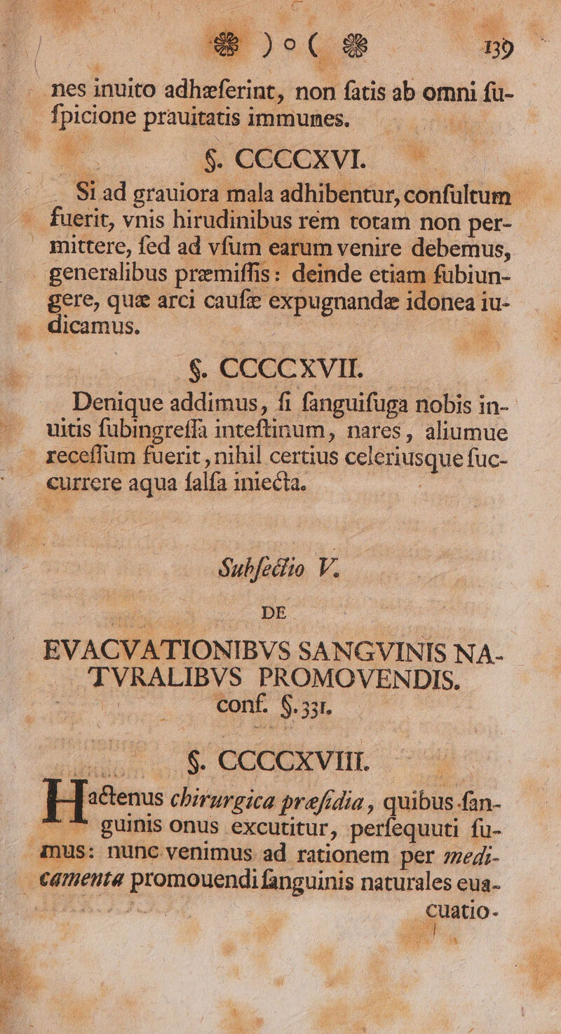 - nes inuito adhaferint, non fatis ab omni fü- fpi picione prauitatis immunes. ii - 5 CCCCXVIL. | - Si ad grauiora mala adhibentur, confültum . fuerit, vnis hirudinibus rem totam non per- amittere, fed ad vfum « earum venire debemus, generalibus premiffis : deinde etia m fubiun- gere, quz arci caufe expugnandz ideneai iu- . dicamus. E $. CCCCXVII. Denique addimus, fi fanguifuga nobis in- uitis fubingreffa inteftin um, nares, aliumue receffum fuerit , nihil certius Fes usque fuc- ; currere aqua falfa iniecta. Sub/edlio V. EVACVATIONIBVS SANGVINIS NA- TVRALIBVS PROMOVENDIS. | conf. E 331. .$. CCCCXVIII. - actenus chirurgica prafidia , quibus fan- ^ ^* guinis onus excutitur, perfequuti fu- amus: nunc venimus. ad rationem per zzedi- camenta promouendi fanguinis naturales eua- LMRA LIO. irho- d : ^ pice