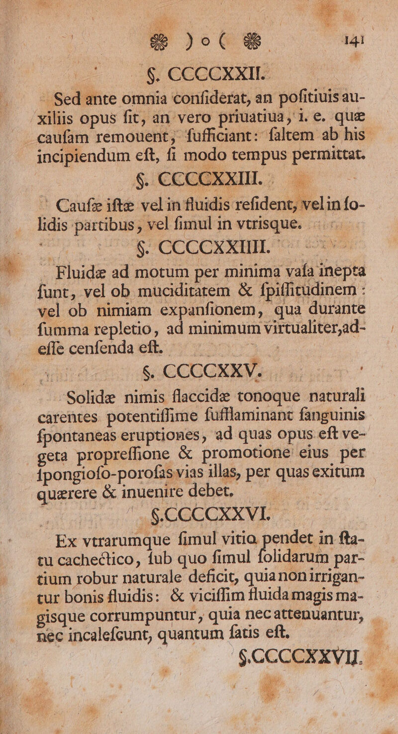 Du P CMEE s zu Eu. | ie JoC 99 i$. CCCCXXIL: - Sed ante omnia confiderat, an pofitiuis au- xiliis opus fit, an vero priuatiua, i.e. que . caufam remouent , fufficiant:: faltem ab his incipiendum eft, fi modo tempus permittat. $ CCCCXXIL; — ' Caufg ifte vel in fluidis refident, velinfo- lidis partibus, vel fimul in vtrisque.-.:- Án BACCCCARIIE CH cose . Rluide ad motum per minima vafa inepta funt, vel ob muciditarem &amp; fpitfirudinem : vel ob nimiam expanfionem, qua durante fumma repletio, ad minimum virtualiter;ad- efle cenfenda eft. | | SOC CUGNKW uis. | Solide nimis flaccide tonoque naturali carentes. potentiffime fufflaminant fanguinis fpontaneas eruptiones, ad quas opus eft ve- geta propreffione &amp; promotione eius per dpongiofo-porofas vias illas, per quas exitum querere &amp; inuenire debet, — — $.CCCCXXVI. — Ex vtrarumque fimul vitio. pendet in fta- tu cachectico, fub quo fimul folidarum par- tium robur naturale deficit, quia nonirrigan- tur bonis fluidis: &amp; viciffim fluida magis ma- gisque corrumpuntur, quia necattenuantur, . nec incalefcunt, quantum fatis eft. 1 $CCCOCXXVI. |