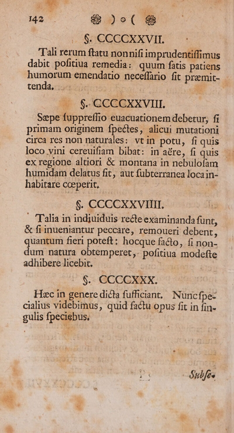 LA M2 . d&amp; )e( - $. CCCCXXVII. Tali rerum ftatu nonnifi imprudentiffimus dabit pofitiua remedia: quum fatis patiens humorum emendatio neceffario fit premit- tendaiiseepeca Cbeu x —. $. CCCCXXVIII. Sepe fuppreffio euacuationem debetur, fi primam originem fpectes, alicui mutationi circa res non naturales: vtin potu, fi quis loco vini cereuifiam bibat: in aére, fi quis ex regione altiori &amp; montana in nebulofam humidam delatus fit, aut fubterranea loca in- habitare ccepetit, - $. CCCCXXVIIII. - Talia in indjuiduis recte examinanda funt, &amp; fi inueniantur peccare, remoueri debent, quantum fieri poteft; hocque facto, fi non- dum natura obtemperet,. pofitiua modefte adhiberelicebit. |— Y: ana ^ $. CCCCXXX. Hiec in genere dicta fufficiant,/ Nuncfpe- cialius videbimus, quid factu opus fit in fin- gulis fpeciebus, | Subfée