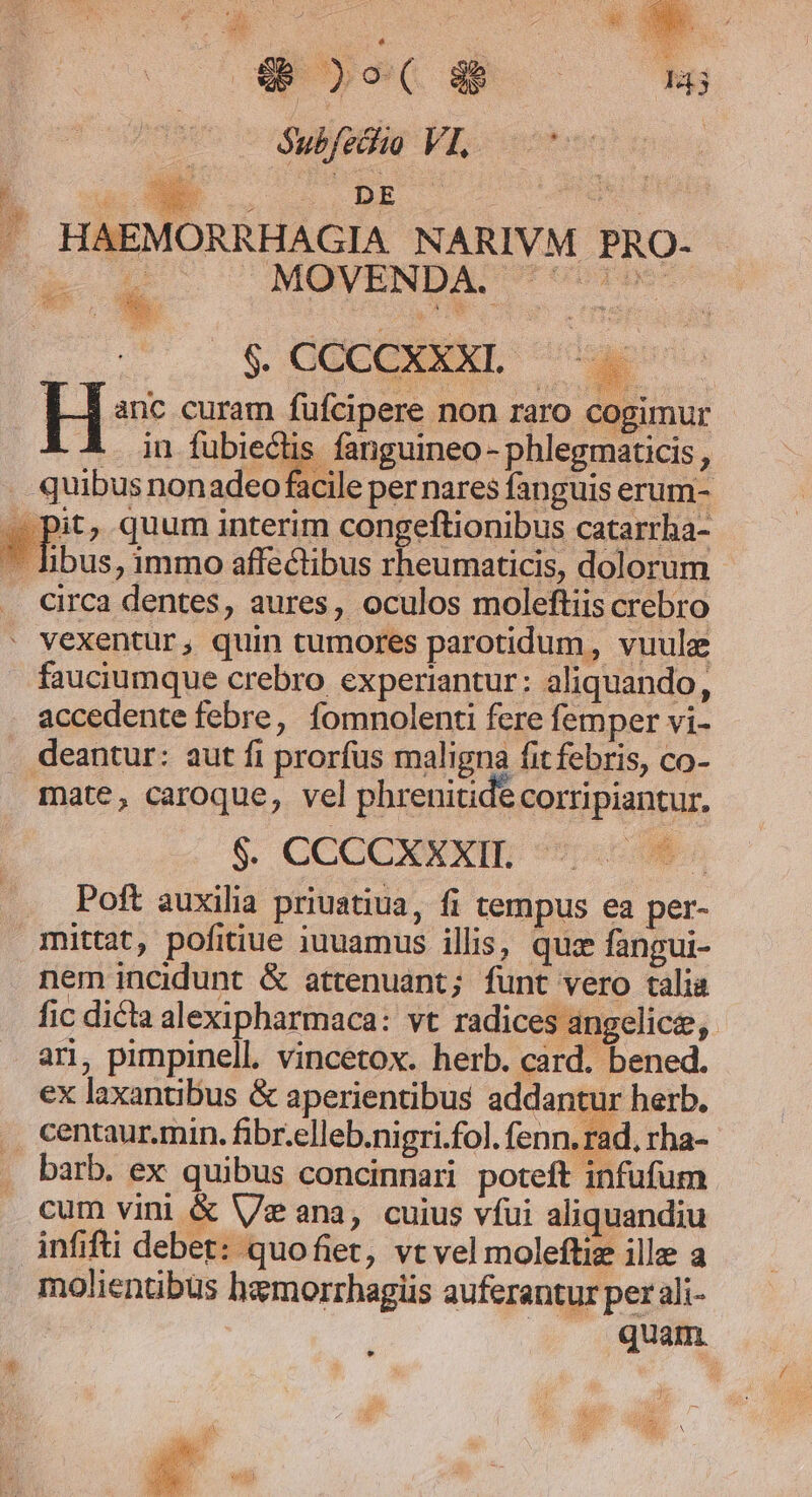 : | $6 y o- ( gh Subfeciio yL o .. HAEMORRHAGIA NARIVM PRO- $. CCCCXXXL |. H anc curam füfcipere non raro cogimur in fubiectis fanguineo - phlegmaticis , quibus nonadeo facile per nares fanguis erum- 2) pit, quum interim congeftionibus catarrha-  immo affectibus rheumaticis, dolorum - circa dentes, aures, oculos moleftiis crebro ' vexentur, quin tumores parotidum , vuule fauciumque crebro experiantur: aliquando, accedente febre, fomnolenti fere femper vi- deantur: aut fi prorfus maligna fit febris, co- mate, caroque, vel phrenitide corripiantur, $. CCCCXXXIE *9 «0n Poft auxilia priuatiua, fi tempus ea per- mittat, pofitiue iuuamus illis, quz fangui- nem incidunt &amp; attenuant; funt vero talia fic dicta alexipharmaca: vt radice ; angelice, ari, pimpinell. vincetox. herb. card. bened. ex laxantibus &amp; aperientibus addantur herb. . centaur.min. fibr.elleb.nigri.fol. fenn. rad, rha- barb. ex quibus concinnari poteft infufum cum vini &amp; Ve ana, cuius víui aliquandiu infifti debet: quofiet, vt vel moleftize ille a molientibus hemorrhagiis auferantur per ali- $? quam