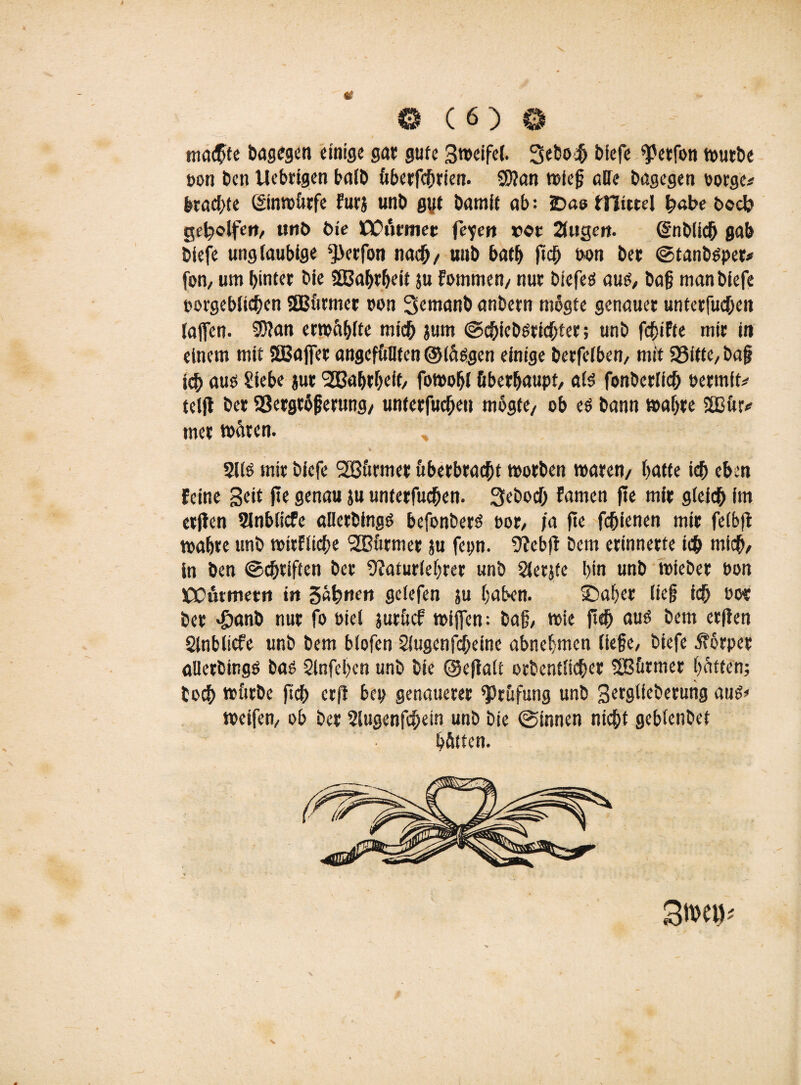 ma$fe bagegen einige gar gute Sweifel. Sebo^ biefe <perfon wutbe non ben tlebrigen halb überfchrien. 9)ian wieg alle bagegen oorge* brachte ©nwürfe Furj unb gut bamit ab: 2>aa tHicrel fyabe boch geholfen, unb bie COutmer fe^en vor 2itigert. (Sn blich gab biefe ungläubige ^erfon nach/ unb bath ftch fron ber ©tanbsper* fon, um hinter bie SBahrheit ju fommen/ nur biefeö aus, bag manbiefe porgeblichen SBBürmer fron Semanb anbern mogte genauer unterfuchen (affen. 9J?an erwähne mich jum ©chiebsrichter; unb fchiFte mir in einem mit SBajfer angefüllten ©langen einige berfelben, mit SSitte, ba§ ich aus Siebe jut Wahrheit/ fowohl überhaupt/ als fonberlich frermit* teljl ber 33erge6ferung/ unterfuchen mogte/ ob e$ bann wahre 2Bür* tner wären. ;:V -- » _ : 2l(ö mir biefe 2ßticmer uberbracht worben waren/ hatte ich eben Feine Seit fie genau ju unterfuchen. Seboch Famen fie mir gleich im etjien Sinblicfe allerbingö befonberö fror, ja fie fchienen mir felbfi wahre unb wirFliche SBürmer ju fepn. 9?ebfi bem erinnerte ich mich/ in ben (Schriften ber 9?aturlel>rer unb Slerjte hin unb wieber fron üOCütmetn tu gähnen gclefen ju haben. sDaFjer lieg ich tw ber '©anb nur fo friel jurücf wijfen; bag, wie fleh aus bem erfien Slnblicfe unb bem blofen Slugenfcgeine abnehmen liege, biefe Körper allerbingö bas 2lnfel)en unb bie ©efialt orbentlicher Sßürmer hatten; boch würbe jtch erfl bep genauerer Prüfung unb Setglfeberung aus» weifen, ob ber ?lugenfcfjein unb bie ©innen nicht geblenbet hätten. äm\p