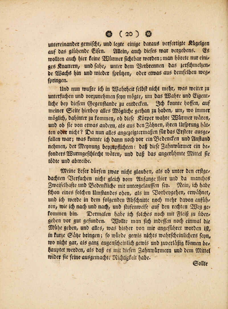 untereinanber gemifchf, unb fegte einige barauS berfertigte Ä&gelgen öuf bas glfthenbe €ifen. Slllefn, auch biefes war »ergebene (Ss wollten auch hier feine 2Bttrmer fid^t&ar werben; man f)6rete nur eint# ges Änattern, unb fahe, unter bem Verbrennen bas jerfchmeljcn# be SEBachö hto unb wieber fpr&hen, ober etwas aus bemfelben weg# fpringen. tlnb nun wufjte ich in SSBahrheit felbfF nicht mehr, was weiter ju unterfuchen unb oorjunehmen fepn mögte, um bas 2GBöf>re unb (Sigent# liehe bep btefem ©egenftanbe $u entbeefen. 3<h fonnte hoffen, auf meiner ©eite hferbep alles Sfthglfche gethan su f)aben/ um/ wo immer möglich bahinter ju fommen/ ob biefe Körper wahre SB&rmer wären, unb ob ft« bon etwas embern, als aus ben gähnen, ihren Urfprung hät# ten ober nicht? SDa nun alles angejeigtermafen für bas (Srftere ausge# fallen war; was Fonnte ich Dann noch bor ein Vebencfen unb Slnfianb nehmen, ber SDlepnung bepjnpflichten; baf biefe gahnw&rmer ein be# fonbers SBurmgefchlecht wären/ unb bajj b«s angeruhmte Mittel fte tobte unb abtreibe. 9J?eine Sefer b&rfen jwar nicht glauben, als ob unter ben erjJge# bachten Verfügen nicht gleich bom 2ln fange ihier unb ba manches gweifelhafte unb Vebenfliche mit untergelauffen fep. Vein, ich habe fchon eines fofdhen Umflanbes oben, als im Sßorbepgehen, erwähnet/ unb ich werbe in bem folgenben 2ibf<hnitte noch mehr babon anfüf)# ren/ wie ich nach unb nach, unb jlufenweife auf ben rechten SOßeg ge# fommen bin. iDermalen habe ich folches noch mit gleif? su über# gehen bor gut gefunben. SZOoHtc man fleh inbeffen noch einmal bie £8?&he geben, unb alles, was bisher bon mir angefuhret worben ift, in furje @ä|e bringen; fo würbe gewis nichts wahrfcheinlichers fepn, wo nicht gar, als ganj augenfchetnlkh gewis unb juoerläfjig fonnen be# haupfet werben, als bafj es mit bfefen gahnwftrmeen unb bem «Wittel wiber fte feine ausgemachte S'iichtigfeit habe. ©oUte /