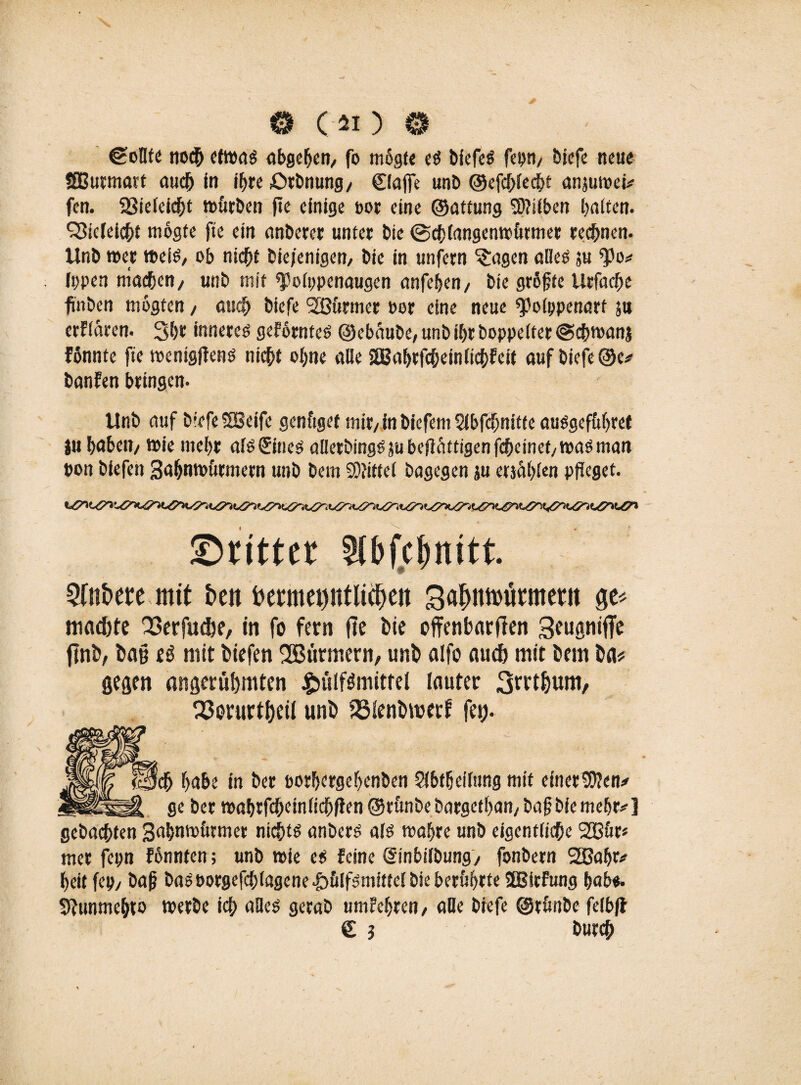 © ( « ) © (Sollte noch etwas abgehen, fo mogte es biefeS fei)»/ biefe neue SGBurmatt auch in ihre £>tbnung/ Claffe unb ©efchlecht anjuwei? fen. 23ieleicht würben ffe einige t>or eine ©attung Silben halten. $5ieleicht mogte fte ein anberer unter bie (Schlangenwürmer rechnen. Unb wer weis, ob nicht bie/emgem bie in unfern Klagen alles ju $0? typen machen/ unb mit ^olppenaugen anfehen/ bie größte Urfache fnben mogten / auch biefe 2ßürmer oor eine neue ^olppenart ju erflaren. Sh»! inneres geförnteS ©ebüube, unb ihr boppelfer @chwanj fßnnte fte wentgffens nicht ohne alle SBabrfcbeinlichfeit auf biefe ©e? banfen bringen. Unb auf biefe SBeife genüget mir/ in biefem Slbfcßnitfe auSgefüljret tu haben/ wie mehr afs&nes aüerbings ju beftättigen fcheinet/ was man »on biefen Sahnwürmern unb bem Mittel bagegen ju etäählen pfleget. ©rttter Slbfc&nitt. SCnbfte mit ben betmepflidteit SajMtütmctu ge* machte 23erfuche, in fo fern fte Me offenbarten flnb, Dag eö mit biefen 2Bütmern, unb alfo auch mit bem ba# gegen angerühmten £ülf$mittei lauter S^thum, Q3orurtheiI unb 35ienbmerf fei). habe in ber porhergehenben SKbtßeilung mit einer9Een? : ber wabrfcheinltdfjfien ©rünbe bargethan/ baß bie mehr? ] gebachten Sahnwürmer nichts anbers als wahre unb eigentliche SÖSür* mer fepn fönnten; unb wie es feine (Sinbilbung/ fonbern 2Gaßr? heit fep/ baß basoorgefcblagene £>ülfsmittel bie berührte SBitfung ßab«. Sfunmehto werbe ich alles gerab umfehren/ alle biefe ©rünbe felbff