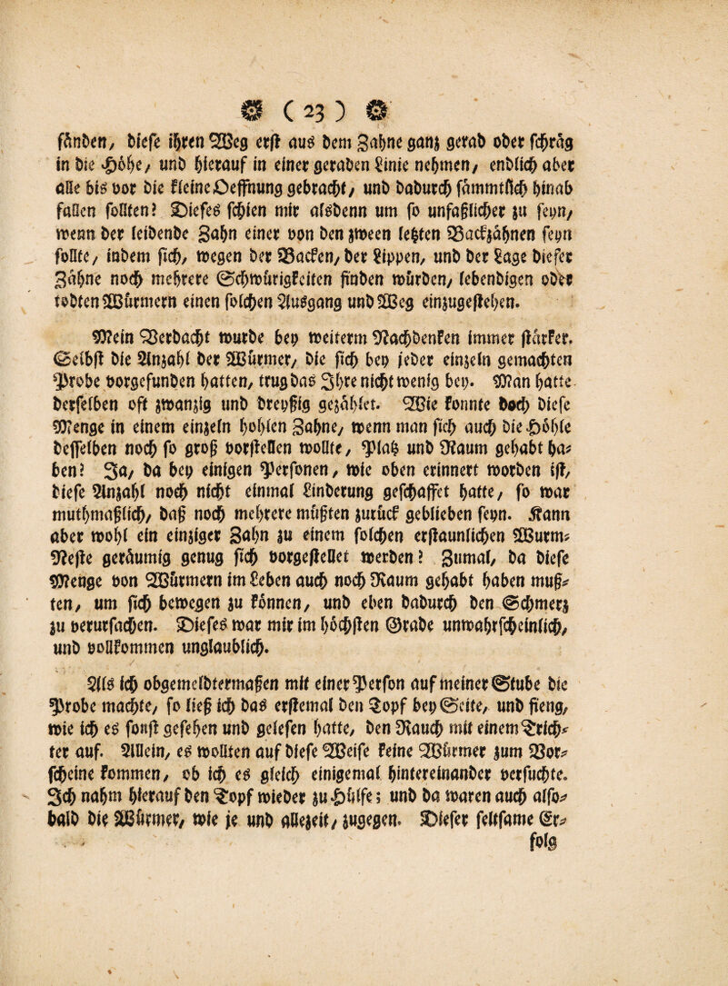 ^ - je< fänben, biefe ihren SOBeg ctrfl aus bem gabne ganj gerat) ober fd^räg in öie #6f>e, unb hierauf in einer geraben Sinie nehmen, enblich aber äße bis oor bie Fleineöeffhung gebracht/ uni> baburch fammtfSeb binab faßen feilten? Sbiefes fchien mir afsbenn um fo unfajjlicher ju fco«/ wenn ber ieibenbe gabn einer oon ben jween lebten 23acfjafjnen fepn follte, inbem jich, wegen ber 93acfcn,ber Rippen, unb ber Sage biefer Bahne noch mehrere ©cbwurigFciten jmben würben, (ebenbigen ober tobten SBürmern einen folgen Slusgang unbSEBeg einjugefleben. 9Kein ‘rBetbacbt »utbe bep weiterm 9?achbenFen immer (larFer, (Seibft bie Slnjabl ber SBurmer, bie fich bep /ober einjeln gemachten sJ)robe oorgefunben batten, trug bas Sbre nicht wenig bep. $D?an batte berfefben oft jwanjig unb brepfig gejablet. SHJie Fotmte bod; biefe SD’enge in einem einjeln ^of>icn gähne, wenn man fich auch bie|>eb(e beffeiben noch fo groß porfMen wollte, <plab unb SKaum gehabt ha* ben? 3«/ ba bep einigen ^etfonen, wie oben erinnert worben ijF, biefe 2lnjabl noch nicht einmal Sinberung gefchaffct batte, fo war mutbmaflieb, baß noch mehrere müßten jutücf geblieben fepn. j?ann aber wohl ein einjiger Sahn ju einem folchen erftaunlidben SEBurm» 9?e|te geräumig genug fich Porgeflellet werben! Sumal, ba biefe $0?eUge oon SBürmern im Sehen auch noch Dtaum gehabt haben muß* ten, um fich bewegen ju Fönnen, unb eben baburch ben ©cbmerj ju oerurfachen. IDiefes war mir im böchften ©rabe unwabtfebeinlicb, unb poiiFommen unglaublich. 2IIS ich obgemclbtermafen mit einer ^erfon auf meiner (Stube bie ^robe machte, fo lief ich bas erfiemal ben $opf bep ©eite, unb fi'eng, wie ich es fonfi gefeben unb gelefen batte, ben Ücauch mit einem ^rich* ter auf. Slllein, es wollten auf biefe ‘SGßeife Feine SBfermer jum 93or* fcheine Fommen, ob ich es glefch einigemal bintereinanber perfuchfe. Sch nahm hierauf ben ^opf wieber ju |>üife; unb ba waren auch alfo* halb bie SBütmer, wie je unb alleaeit, jugegen. tiefer feltfame (Sr* folg