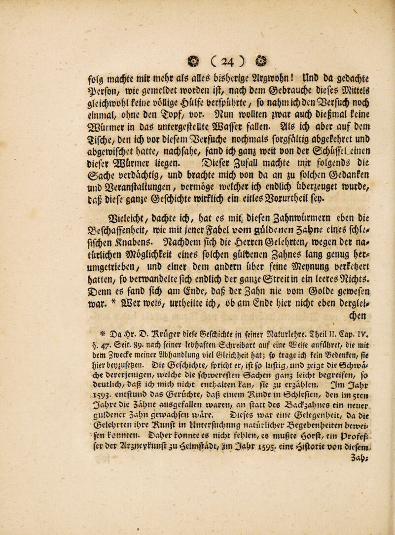 folg machte mit mehr als alles bisherige Slrgwobn! Unb ba gebubte ^(erfon, wie gcmclbct worben ijt, nad> bem ©ebrauche biefes SWittei« gleichwohl Feine ooBtge «g>(itfc oerfpührte, fo na&m Ich ben 93erfuch noch einmal, ohne ben ^opf, oor. 9?un wollten jwar auch biegmal Feine furnier in bas untergc(Jelltc SBaffer fallen. 2US ich aber auf bem $if<he, ben ich oor biefem ‘Skrfuche nochmals forgfältig abgeFchret unb abgewifebet batte, nachfahe, fanb icb ganj weit oon ber @<hütfel.einen biefet 2Burmet liegen. ©iefer gufall machte mir folgenbs bie @acbe oerbächfig, unb brachte mich »on ba an ju folchen ©ebanFen unb Sßeranflaliungen, bermoge weicher ich enblich überjeuget würbe, tag biefe ganje ©efchichte wirFlich ein eitles 2Soruttbeil fep. SSieleicht, bachte ich, hat es mit] biefen 3ahnwürmern eben bie 93efchaffen()eit, wie mit jener Sabel vom gulbenen gähne eines fehle# ftfehen jlnabens. 9?achbem ftch bie Herren ©eiehrten, wegen ber na# türlichen 3)loglichFeif eines folchen gülbenen gahnes lang genug ber# umgetrieben, unb einer bem anbern über feine föjepnung oerFcfcert hatten, fo oerwanbelte ftch enblich ber ganje (Streit in ein leeres Nichts. 2)enn es fanb ftch am (Snbe, bafj ber gähn nie oom ©olbe gewefen war. * SQScr weis, urteilte ich, ob am €nbe hier nicht eben berglef# chen 0 £>. !Rruger biefe ©efdndtfe in feiner Sftafurlehre. Sf>eil ii. §ap. iv. §. 47. ©eit. 89* nad) feiner lebhaften ©ebreibart auf eine ^eife an führet/ bie mit bem Swcfe meiner 21bf)anb!ung Diel &lcid}l)cit fjat; fe trage id) fein 2$ebenfen/ fte hier bepjufegeti. iDie ©efchichte/ fpriebt er; ift fo lußig, unb ^eigt bie 0chtt>a* ehe bemjenige«/ weld>e bie fd;wereflen Bad;c« gan^ leicht begreife«/ fo beutiid)/ baß ich mid; nidot enthalten Fa«/ fte 3« erzählen» 3m 3al>r 1593. cntftunb bae ©michte/ baß einem 2£inbe i« 0d;leße«/ ben im5teti •Jahre bie 5al;ne ausgefallen wäre«/ an ftattbes Gac^almcs ei« «euer gulbetter Sah« getoachfen wäre. £>tefcs war eine ©elegatheit/ ba bie (gelehrten ihre ^unft i« Xlnterfudwng natürlicher Gegebenheiten beweu fett Fomttett. £>al>er froimtc ee nid;t fehle«/ee mußte *3ovft/ ein profef- fer ber ^raoeytrunß $u *3elmftabt/ [im Jahr 1595. eine *pißorie oon biefem Sah;