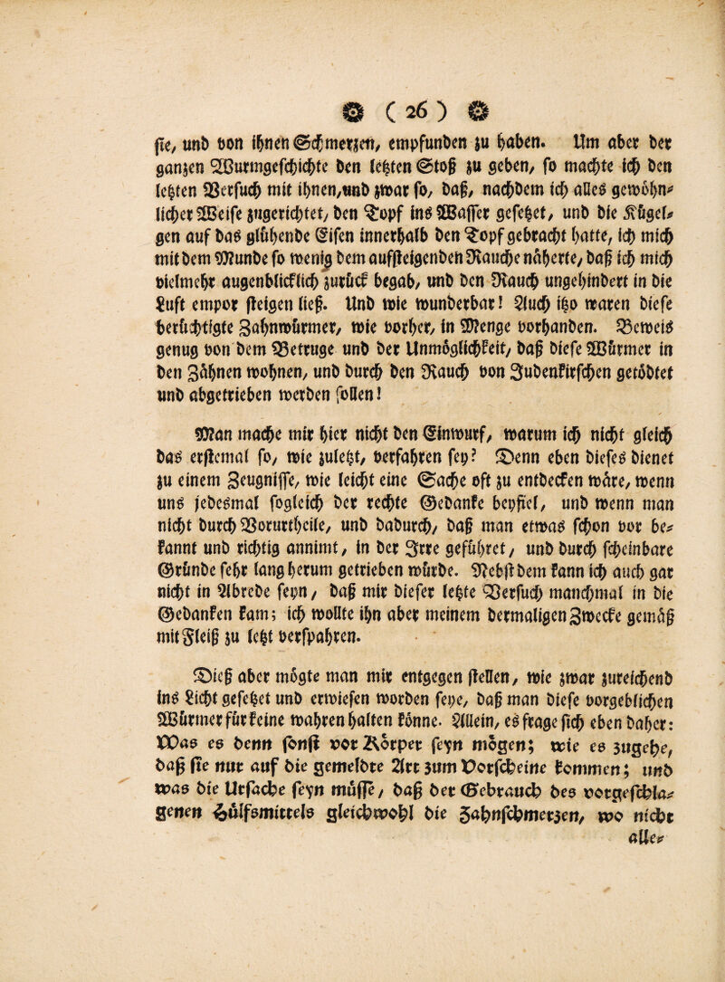 fie, unb ton i^ncn «Schmerlen, empfunben ju haben. Um «bet bet ganjen IJßurmgefcbicbte ben lebten @to§ ;u geben/ fo machte ich Öen lebten 23etfucb mit ihnen,trob jwar fo, bajj, naebbem ich alles gewöhn* lieber SfBeife jugeriebtet, Öen §!opf ins SBBafifer gefebet, unb Öle jvügel* gen auf bas glühenbe (Sifen innerhalb Öen ?opf gebracht batte, icb mich mitbem 9)?unbe fo wenig öem auflteigcnöen fauche nähert e, baß icb mich tielmefjr augenblicflich jutücf begab, unb ben Dtaucb ungehinbert in bie Suft empor (teigen lief. Unb wie wunberbarl Slucf; ibo waren biefe berüchtigte gahnwürmer, wie torber, in SDtenge oorbanben. beweis genug ton bem SSetruge unb öer UnmoglidhEeit, baf? biefe SBürmer in ben Bahnen wobnen, unb bureb ben Svaucb ton SubenEirfd&en getobter unb abgetrieben werben foDen ✓ 50?an mache mir hier nicht ben (Sinmutf, warum ich nicht gfeicb bas erftemat fo, wie julefjt, ©erfahren fep? ®enn eben biefes bienet ;u einem Seugniffe, wie leicht eine @acbe oft ju entbeefen wäre, wenn uns jebesmal fogieicb ber rechte ©ebanfe bepftel, unb wenn man nicht bureb SSorurtheile, unb baburch, ba§ man etwas fchon tor be* Eannf unb richtig annimt, in ber 3rre geführet, unb bureb febeinbare ©rünbe fehr lang herum getrieben würbe. 9}ebjtbem Eann ich auch gar nicht in Slbrebe fepn, bah mir biefer lebte <33erfuch manchmal in bie ©ebanfen Eam; ich wollte ihn aber meinem bermaligen3wecfe gemäß mitSletf ju lebt terfpahren. ©ie§ aber mogte man mir entgegen (leDen, wie jwar jureicbenb ins Sicht gefebet unb erwiefen worben fepe, bah man biefe torgeblicben Stürmer für Eeine wahren halten Eönne. Sillein, eS frage ftcb eben baher: HX>a6 es beim fbnjt »ot&orpee fe'jn mögen; wie es 3ugebe, bafj fte nur auf bie gemelbre 2ltc 3«m X?otfckeitte Eommen; unb wae bie Ucfacfce feyn muffe, baff bee (Bcbtaucl? bes rocgefc&ta* Setten ^ülfsmittels gleich wohl bie gabofebmet}en, wo nicht alitv