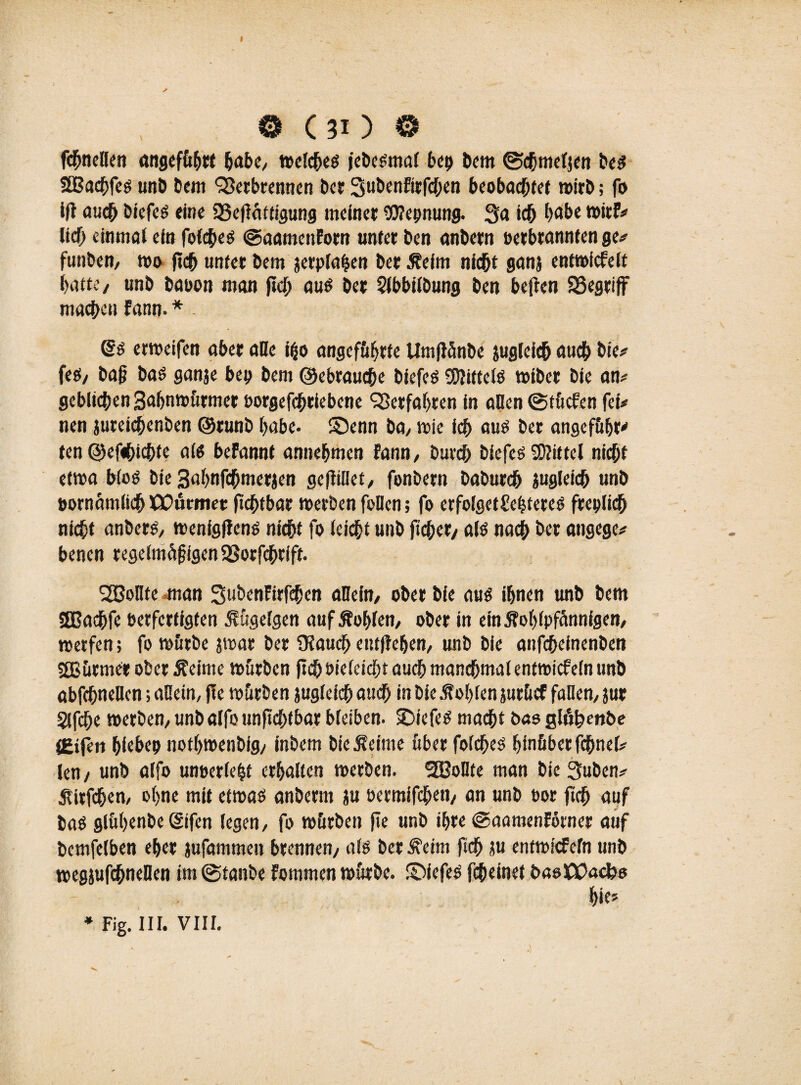 © (30 © fcbnellen angeführt habe, melcbes jcöe^möf bei) bem ©tbmeljen beS SEBacbfes unb bem Verbrennen ber SubenEirfcben beobachtet wirb; fo ift auch biefes eine 23e|fättigung meiner Wepnung. 3a ich habe wirf# lieb einniöt ein fofebes ©aamenForn unter ben anbern oerbrannfen ge* funben, mo ficb unter bem jerplahen ber Äeim nicht ganj entwickelt batte, unb baoon man ficb aus ber Slbbilbung ben bejten SSegriff machen Fann. * @s ermeifen aber alle ifco angeführte Umftönbe jugleicb auch bie* fes, baß bas ganje bep bem ©ebrauebe biefes SKittelö miber bie an* geblichen Bafjnmürmer oorgefebriebene Verfahren in allen ©tücfen fei* nen jureicbenben ©runb habe- S)enn ba, mie icb aus ber angeführt ten ©efebiebfe als befannt annebmen Fann, bureb biefes 3)?ittel nicht etwa WoS bie 3«bnfcbmerjen ge|liilet, fonbern babureb juglefcb unb pornamlicb XEutmet ftcbtbar merben feilen; fo erfolgetSehtereS freplicb nicht anbers, menigjlens nicht fo leiebt unb fteber, als nach ber angege* benen regelmäßigen SBorfcbrfft. S2Boflte man SubenFirfeben allein, ober bie aus ihnen unb bem 2Badbfe Perfertigten 5lüge(gen auf Äoblen, ober in etnÄoblpfännfgen, werfen; fo mürbe jmar ber 9laucb entliehen, unb bie anfebefnenben sffiutmer ober Äeime mürben (icb Pieleicbt aueb manchmal entwickeln unb abfcbnellen; allein, jle mürben jugleicb auch in bie .fohlen jurücf fallen, jur §lfcbe merben,unbalfounficbtbarbleiben- SDiefeS macht bas glühenbe (Eifert bfebep notbmenbig, inbem bieÄeime über folcbes hinüber fcbnel* len / unb alfo unoerlebt erhalten merben. SBoUte man bie 3uben* $itfcben, ohne mit etmas anberm ju permifeben, an unb oor ftcb auf bas glühenbe (Sifen legen, fo mürben fie unb ihre @aamenForner auf bemfelben eher jufammen brennen, als ber ^eim ficb ju entmiefefn unb megjufcbneüen im ©tanbe Fommen mürbe, ©iefes febeinet basXPacbs hie»