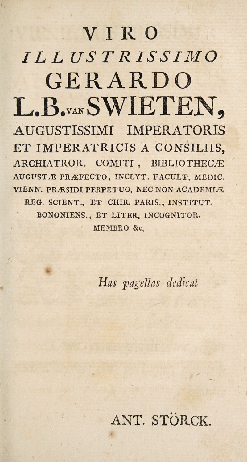 VIRO ILLUS TRISSIMO GERARDO L.B.vah s w iet en, AUGUSTISSIMI IMPERATORIS ET IMPERATRICTS A CONSILIIS, ARCHIATROR. COMITI , BIBLIOTHECAS AUGUSTAE PROFECTO, INCLYT. FACULT. MEDIC. VIENN. PRiBSIDI PERPETUO, NEC NON ACADEMI.B REG. SCIENT., ET CHIR. PARIS., INSTITUT. BONONIENS., ET LITER. INCOGNITOR. MEMBRO &e. Has pagellas dedicat ANT. STORCK.