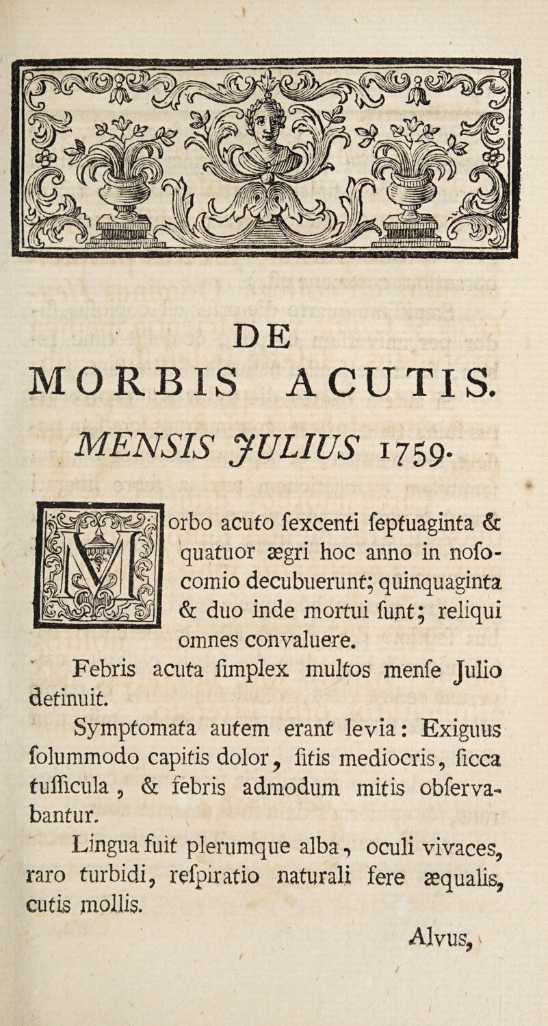 DE MORBIS ACUTIS. MENSIS JULIUS 1759. orbo acuto fexcenti feptuaginta & quatuor aegri hoc anno in nofo- comio decubuerunt; quinquaginta & duo inde mortui funt; reliqui omnes convaluere. Febris acuta limplex multos menfe Julio detinuit. Symptomata autem erant levia: Exiguus folummodo capitis dolor , litis mediocris, licca tufficula , & febris admodum mitis obferva- bantur. Lingua fuit plerumque alba, oculi vivaces, raro turbidi, refoiratio naturali fere aequalis, cutis mollis. Alvus, x