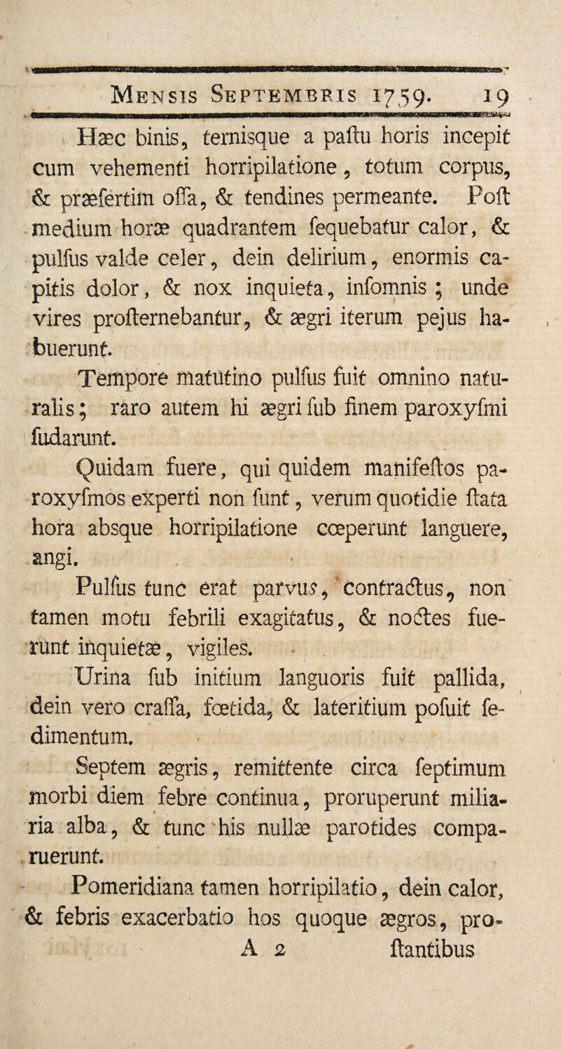 - (■MIIWIIMWMMWI1 JMM«WII|IJ>W.Wi ■]■!■—1WII Illi ■ili—Ulli»» III ■IMIIII1II1III I» II 'IUI IUII' Ulllllll IIHIlin IIMTTTT II I Haec binis, ternisque a paftu horis incepit cum vehementi horripilatione, totum corpus, & praefertim ofla, & tendines permeante. Poft medium horae quadrantem fequebatur calor, & pulfus valde celer, dein delirium, enormis ca¬ pitis dolor, & nox inquieta, infomnis ; unde vires proftemebantur, & aegri iterum pejus ha¬ buerunt. Tempore matutino pulfus fuit omnino natu¬ ralis ; raro autem hi aegri fub finem paroxyfmi fudarunt. Quidam fuere, qui quidem manifeftos pa- roxyfmos experti non funt, verum quotidie ftata hora absque horripilatione coeperunt languere, angi. Pulfus tunc erat parvus, contradus, non tamen motu febrili exagitatus, & nodes fue¬ runt inquietae, vigiles. Urina fub initium languoris fuit pallida, dein vero cralfa, foetida, & lateritium pofuit fe- dimentum. Septem aegris, remittente circa feptimum morbi diem febre continua, proruperunt milia¬ ria alba, & tunc his nullae parotides compa- ruerunt. Pomeridiana tamen horripilatio, dein calor, & febris exacerbatio hos quoque aegros, pro» A 2 flantibus