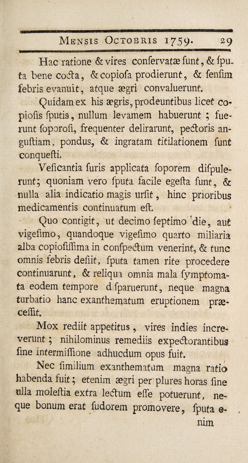 Hac ratione & vires confervatae funt, & fpu. ta bene coda, & copiofa prodierunt, & fenfun febris evanuit , atque aegri convaluerunt. Quidam ex his aegris, prodeuntibus licet co¬ piolis fputis, nullum levamem habuerunt ; fue¬ runt foporofi, frequenter delirarunt, pedoris an- guftiam, pondus, & ingratam titilationem funt conquefti. Veficantia furis applicata foporem difpule- runt; quoniam vero fputa facile egefta funt, & nulla alia indicatio magis urfit, hinc prioribus medicamentis continuatum eft. Quo contigit, ut decimo feptimo die, aut vigefimo, quandoque vigefimo quarto miliaria alba copiofiffima in confpedum venerint, & tunc omnis febris defiit, fputa tamen rite procedere continuarunt, & reliqua omnia mala fymptoma- ta eodem tempore d fparuerunt, neque magna turbatio hanc exanthematum eruptionem prae¬ cedit. Mox rediit appetitus, vires indies incre¬ verunt ; nihilominus remediis expedorantibus fine intermiflione adhucdum opus fuit. Nec fimilium exanthematum magna ratio habenda fuit; etenim aegri per plures horas fine ulla moleftia extra ledum efie potuerunt, ne¬ que bonum erat fudorem promovere, fputa e- nim