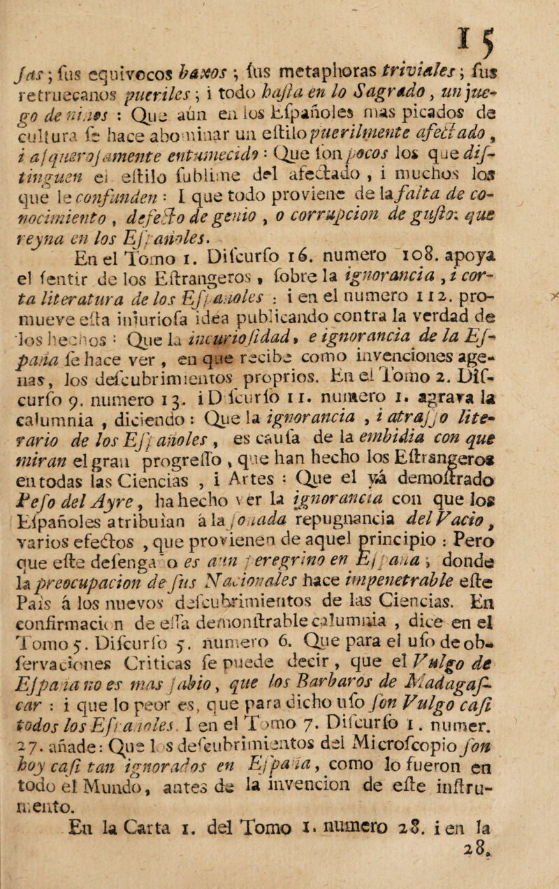 *5 Jas; fus equívocos baxos *, (US metaphoras triviales; fus retruécanos pueriles \ i todo bajía en lo Sagrado, &// go dem ias : Que aún en ios Efpañoles mas picados de cultura fe hace abominar un eítilopuerilmente afeitado , i ajquero]amente entumecida : Que Ion pocos ios qaedif- tinguen ei eítilo fubiime del afectado , i muchos los que le confunden ' I que todo proviene de la falta de co¬ nocimiento , defe Jo de genio , o corrupción de g itjltn que rey na en los Efpanoles. - En el Torno i. Diicurfo 16. numero i o 8. apoya el íentir de los Eftrangeros * fobre la ignorancia , ¿ cor¬ ta literatura de los EJ/ anoles : i en el numero 112. pro¬ mueve ella imuriofa idea pubucando contra la verdad de los he mos : Que la incuriajidad * e ignorancia de la Ej- pana ib luce ver , en que recibe como invenciones age- nas, los defeubrimlentos proprios. En el Tomo 2. Dif- curfo 9. numero 13. iD ícurfo ir. numero 1. agrava la calumnia , diciendo: Que la ignorancia , i atrajjo lite• rario de los Ejf alióles , es caula de la embidia con que miran el gran progreiTo * que han hecho los Eftrangeros eiuodas las Ciencias , i Artes : Que el vá demolí r a do Fefo del Ayre, ha hecho \ er la ignorancia con que los Eípañoles atribuían ála janada repugnancia del Vacio, varios efedtos , que provienen de aquel principio ¡ Pero que efte defenga o es aun peregrino en E¡ ana \ donde la preocupación dejns Nación ales hace impenetrable eíle País á los nuevos deícuhrimientos de las Ciencias. En confirmacú n deelia de/nonílrable calumnia , dice en el Tomo 5. Difcurío 5. numero 6. Que para el ufo deob- fer va dones Criticas fe puede decir , que el V ulgo de Efpa id no es mas abio, que los Barbaros de Madagaf- car : i que lo peor es, que para dicho ufo fon Vulgo caji todos los Ef ranales. 1 en el T >mo 7. Diicurfo 1. numer. 27. añade: Que 1 s descubrimientos del Microfcopio fon hoy cafi tan ignorados en Efpaia, como lo fueron en todo el Mundo, antes de la invención de eíle inílru- mento. En la Carta 1. del Tomo i* numero 28. i en la 28*