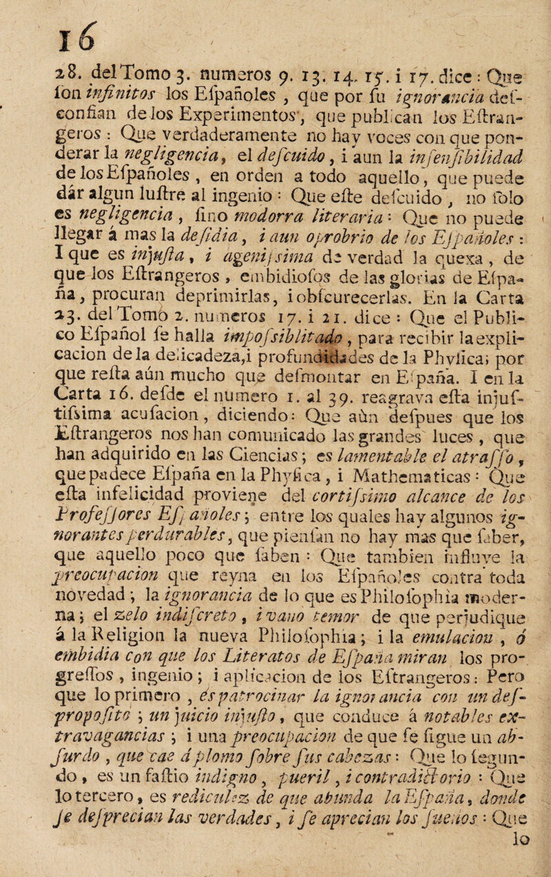 loa infinitos los Elpañoles , que por fu ignorancia def- confian délos Experimentos', que publican los Eftran- geros : Que verdaderamente no hay voces con que pon¬ derar la negligencia y el defcuido, i aun la injenfibi lid ad delos Elpañoles , en orden a todo aquello, que puede dár algún íuíire al ingenio = Que eíle defcuido , no fblo es negligencia , fino modorra literaria '■ Que no puede llegar á mas la defidia, i aun oprobrio de los Ejparióles : I que es mjufla , i ageni ¡sima de verdad la quexa , de que los Eítrangeros , embidioíos de las glorias de Efpa- fia, procuran deprimirlas, iobícurecerlas. En la Carta 23. del Tomo 2. números 17. i 21. dice : Que el Publi¬ co Eípañol íe halla impofs ib litado , para recibir la expli¬ cación déla delicadeza,i profundidades déla Phvfica; por que reída aun mucho que defmontar en Eípafia. Icn la Carta 16. defde el numero 1. al 39. reagrava cita iníuf- tifsima acuíacion, diciendo: Que aun defpues que los Eítrangeros nos han comunicado las grandes' luces , que han adquirido en las Ciencias; es lamentable el atraffo , que padece Eípafia en la Phyfica , i Mathema ticas * Que eíta infelicidad proviene del cortijsimo alcance de los Profejjores Efj año les; entre los quales hay algunos ig¬ norantes perdurables, que pienían no hay mas que faber, que aquello poco que faben : Que también rnfluve la preocupación que reyna en los Elpañoles contra* toda novedad *, la ignorancia de lo que esPhilofophia moder¬ na} el zelo indifcreta , i vano temor de que perjudique a la Religión la nueva Philoíophía; i la emulación y ó embidia con que los Literatos de EJpana miran ios pro- greífos , ingenio ; i aplicación de los Eítrangeros: Pero que lo primero , es patrocinar la ignorancia con undef- propofito ; un juicio i muflo, que conduce á notables ex¬ travagancias \ i una preocupación de que fe ligue un ab- Jurdo , que cae dplomo fobre fus cabezas' Que lo leglin¬ do , es un faílio indigno, pueril, i contradictorio : Que lo tercero, es redÁcuUz de que abunda laEfpaña s donde je dejprecian las verdades, i fe aprecian los fue nos • Que