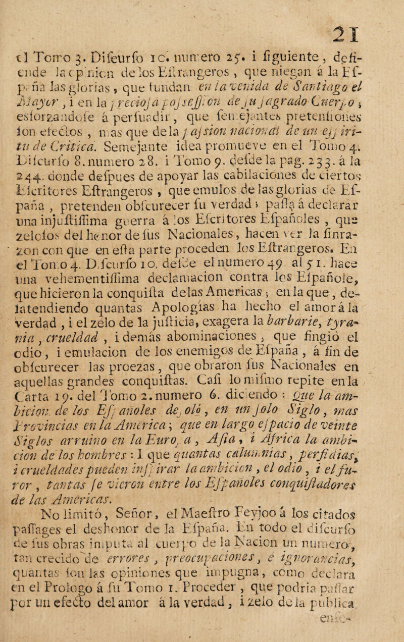 ende la Opinión cielos Eilmngeros , que niegan a lapf- p, ña las glorías ? que tundan en ¡avenida de Santiago el 1)1 ayer , i en la; recio ja fojsejjlcn de juj agrado-Cuerpo * esforzandefe á perfuadir, que feu.ejaiites preteniiones ion efe ¿los , mas que de la / ajsion nacional- de un ejj ir i- tu de Critica. Semejante idea promueve en el Tomo 4. Difeurfo 8.numero 28. i lomo 9. deíde la pag. 233.a la 244. donde defpues de apoyar las cabilaciónes de ciertos Eíeritores Eftrangeros , que émulos de las glorias de Ef- paña , pretenden obícurecer fu verdad > palla á declarar una injuEifíima guerra á los Eíeritores Elpañoles , que zelcios del he ñor de fus Nacionales, hacen ver la íinra- ' zonconque en ella parte proceden los Eflrargeros. E11 el Torno 4. D.fcurfo 10. deíde el numero 49 ai 51. hace una vehementiílima declamación contra les Elpañole, que hicieron la conquiíla délas Americas ; en la que, de- íatendiendo quántas Apologías ha liecho el amorá la verdad , i el zelo de la juflicia, exagera la barbarie, tyrür nia , crueldad , i demás abominaciones , que fingió el edio, i emulación de los enemigos de Hipa na , á fin de obícurecer las proezas, que obraron ius^ Nacionales en aquellas grandes conquiftas. Caí! lomiimo repite enla Carta 19. del 'l omo 2. numero 6. dic endo : (¿ue la am¬ bición délos EJ] año les desoló, en unjolo Siglo, mas Provincias en la America \ que en largo ej pació de veinte Siglos arruino en la Euroj a , A fia , i Africa la ambi* cion de los hombres *. I que quantas c alúa,nías, perfil dias > i crueldades pueden infi irar la ambición , el odio, i el fu¬ ror , tantas ¡e vieren entre los EJ parióles conquijladores de las Americas. No limitó, Señor, el Maeftro Fevjoo a los citados paíTages el deshonor déla Efpaña. En todo el difeurfo de fus obras imputa ai cuerpo de la Nación un numero, tan crecidode errores , preocupaciones, e ignorancias, quantas Í011 las opiniones que impugna, cómo declara en el Prologo á fu Tomo 1. Proceder , que podría pallar por un efe ¿lo del amor á la verdad, i zelo de la publica en