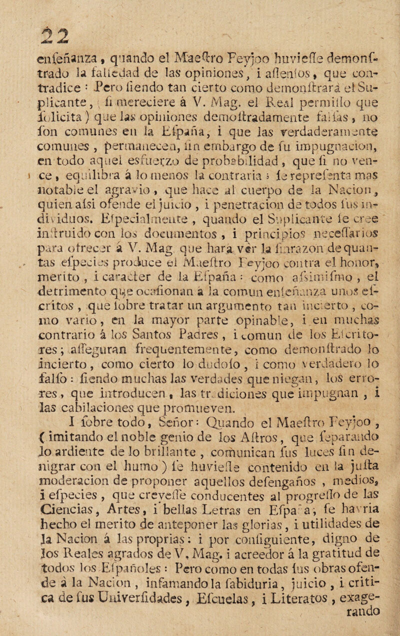 en fe ña nza # quando el Maéftro Feyjoo huvicíle dem o ni¬ trado la íaiicdad de las opiniones, iafleníos, que con¬ tradice : Pero íiendo tan cierto como deinonítrará el Su¬ plicante, ■ ñ mereciere á V. Mag. el Real permilío que íolicita) que las opiniones cierno liradamente fallas, no fon comunes en la Efpaña, i que las verdaderamente comunes , permanecen, ün embargo de fu impugnación, en todo aquel esfuerzo de probabilidad , que íi no ven- i ce, equilibra á lo menos la contraria ¿ íereprefoita mas notable el agravio, que hace al cuerpo de la Nación, quien aísi ofende el juicio , i penetración de todos fus in¬ di vidnos. Especialmente , quando el Suplicante íe cree in fruido con ios documentos, i principios neceílarios para ofrecer á V. Mag que hara vér la íinrazon de quati¬ tas elpecies produce el Maeílro Feyjoo contra el honor.» mentó , i carácter de la Eípaña ; como aísimiímo , el detrimento que ocaíiomvn a la común enseñanza unos ci¬ entos , que lobre tratar un argumento tan incierto , co¬ mo vario, en la mayor parte opinable, i en muchas contrario á los Santos Padres , i común de los Efcrito¬ ares; aífeguran frequentemente, como demonftrado lo incierto, como cierto lo-dúdalo, 1 como verdadero lo fallo : íiendo muchas las verdades que niegan, los erro¬ res , que introducen , las tr didones que impugnan , i las cabiLiciones que promueven. I lobre todo, Señor: Quando el Maeílro Feyjoo , ( imitando el noble genio de los Aítros, que fepa raudo Jo ardiente de lo brillante , comunica a fus luces fin de¬ nigrar con el humo’) fe huvieíle contenido en la juila moderación de proponer aquellos deténganos , medios, i efpecies , que creyefTe conducentes al progreílo de las Ciencias, Artes, i bellas Letras en Efpa a, fe ha ria hecho el mérito de anteponer las glorias, i utilidades de Ja Nación á lasproprias: i por configúrente, digno de Jos Reales agrarios de V, Mag. i acreedor á la gratitud de todos los Ef pañoles : Pero como en todas ios obras ofen¬ de á la Nación , infamándola íabiduria, juicio , i criti¬ ca de fus Cniverfidades, Efcuelas, i Literatos , exage¬ rando