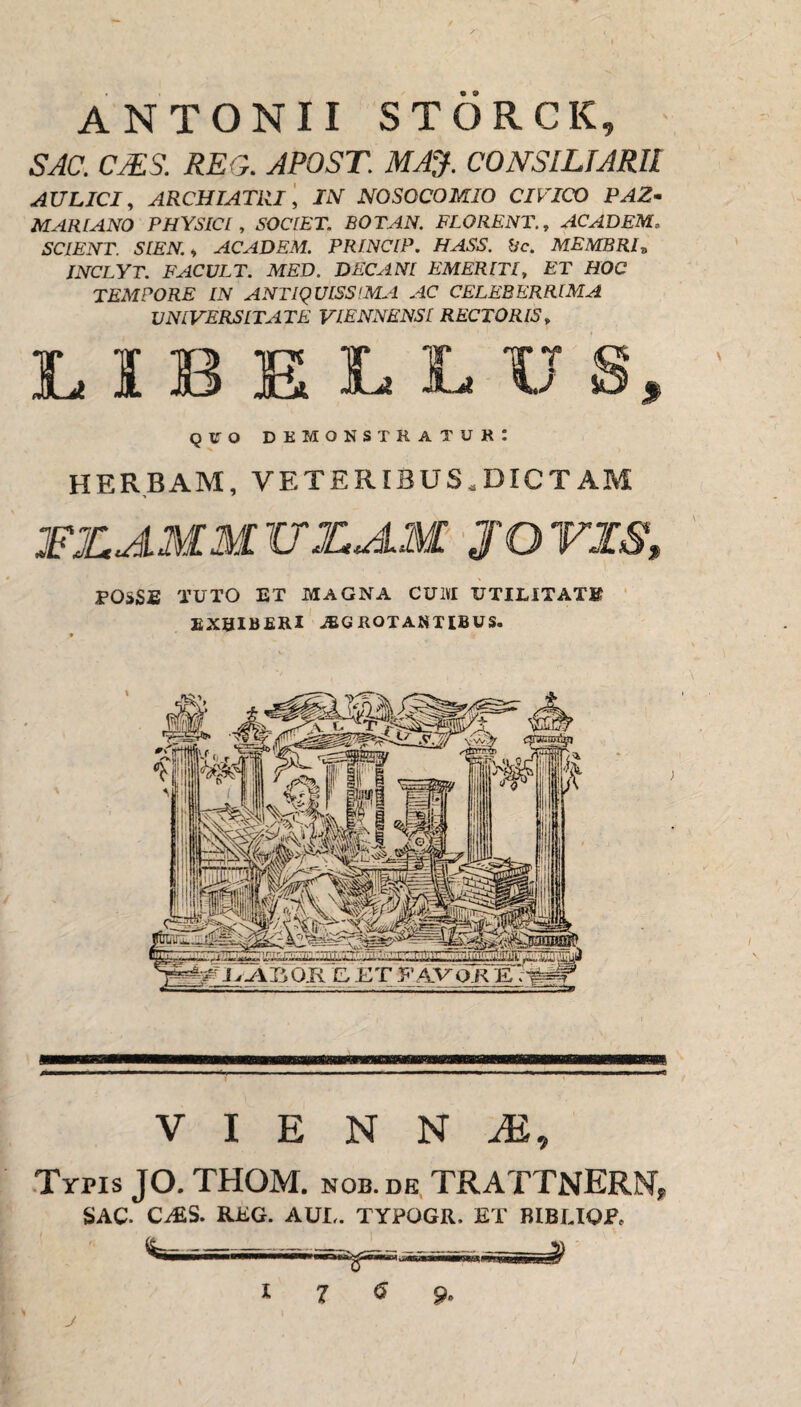 ANTONII STORCK, SAC. CMS. REG. APOST. MAJ. CONSILIARII AULICI, ARCHIATRI, IN NOSOCOMIO CIVICO PAZ- MARIANO PHYSICI, SOCIET. BOTAN. FLORENT., AC AD EM, SCIENT. SIEN., ACADEM. PRINCIP. HASS. Bc. MEMBRI„ INCLYT. FACULT. MED. DECANI EMERITI, ET HOC TEMPORE IN ANTIQUISSIMA AC CELEBERRIMA UNIVERSITATE VIENNENSI RECTORIS, LIBELLU quo demonstratur: HERBAM, VETERIBUS,DICTAM JFJLAMMITZAM JO VIS' FOSSE TUTO ET MAGNA CU1VI UTILITATE EXHIBERI aegrotantibus. ^i.Ar,Oli E,.ETFAVORE;# V I E N N M, Typis JO. THOM. nob.dk TRATTNERN, SAC. C;£S. RKG. AUI,. TYPOGR. ET BIBUOP, -~ 8-f ^-;-r