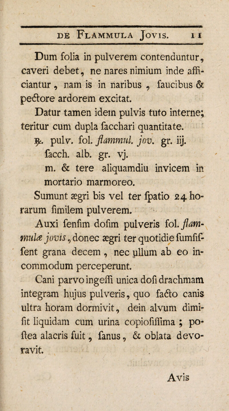 Dum folia in pulverem contenduntur, caveri debet, ne nares nimium inde affi¬ ciantur , nam is in naribus , faucibus & pedtore ardorem excitat. Datur tamen idem pulvis tuto interne; teritur cum dupla facchari quantitate. ^r. pulv. fol. flammnl. jov. gr. iij. facch. alb. gr. vj. m. & tere aliquamdiu invicem in mortario marmoreo. Sumunt segri bis vel ter fpatio 24 ho¬ rarum fimilem pulverem. Auxi fenfim dofim pulveris fol. flam¬ mula jovis, donec aegri ter quotidie fumfif- fent grana decem , nec pilum ab eo in¬ commodum perceperunt. Cani parvo ingeffi unica dofi drachmam integram hujus pulveris, quo fadlo canis ultra horam dormivit, dein alvum dimi- fit liquidam cum urina copiofiffima ; po- ftea alacris fuit, fanus, & oblata devo¬ ravit. ' . .. ■, Avis