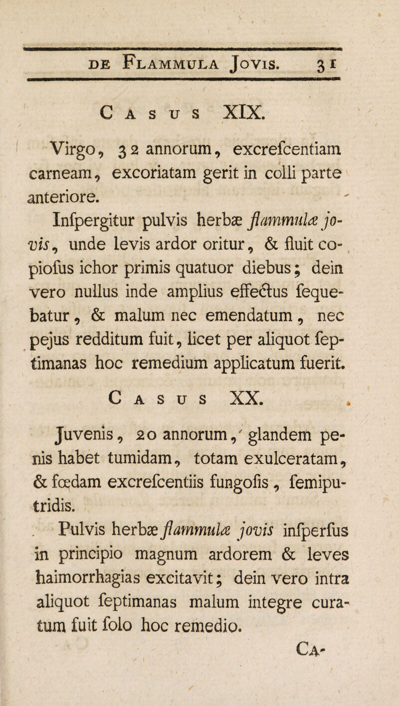 Casus XIX. 1 Virgo, 3 2 annorum, excreicentiam carneam, excoriatam gerit in colli parte anteriore. Infpergitur pulvis herbae flammula jo- vis, unde levis ardor oritur, & fluit co- piofus ichor primis quatuor diebus; dein vero nullus inde amplius effectus feque- batur, & malum nec emendatum , nec pejus redditum fuit, licet per aliquot fep- timanas hoc remedium applicatum fuerit. Casus XX. Juvenis, 20 annorum,' glandem pe¬ nis habet tumidam, totam exulceratam, & foedam excrefcentiis fungofis, femipu- tridis. Pulvis herbae flammula jovis infperfus in principio magnum ardorem & leves haimorrhagias excitavit; dein vero intra aliquot feptimanas malum integre cura¬ tum fuit folo hoc remedio. Ca-