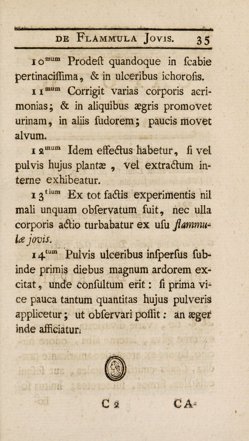 Mkm fi-* de Flammula Jovis. 35 I0mum prodeft quandoque in fcabie pertinaciffima, & in ulceribus ichorofis. 11mum Corrigit varias corporis acri¬ monias; & in aliquibus aegris promovet urinam, in aliis fudorem; paucis movet alvum. 1 2mum Idem effe<5tus habetur, fi vel pulvis hujus plantae , vel extradtum in¬ terne exhibeatur. 13“um Extotfadlis experimentis nil mali unquam obfervatum fuit, nec ulla corporis adtio turbabatur ex ufu flammu¬ la j ovis. i4tum Pulvis ulceribus infperfus fub- inde primis diebus magnum ardorem ex¬ citat , unde confiiltum erit: fi prima vi¬ ce pauca tantum quantitas hujus pulveris applicetur; ut obfervari poflit: an aeger inde affieiatun ’ ■ ' ' ' ■l',; ' ' ' 1