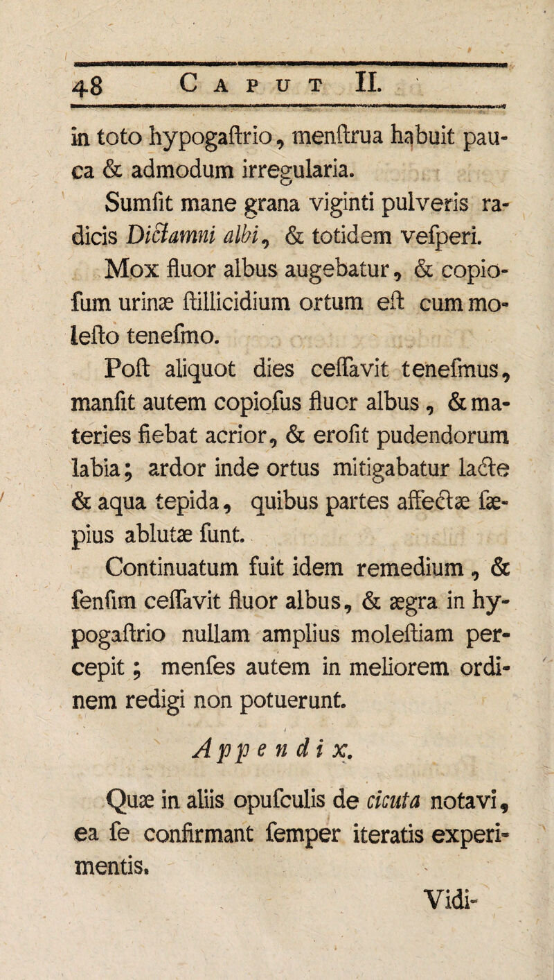 / ■' i, . ■ . . v - inini«m'HirwwTimiiiiwii»ii ■' i i — i ' i i ...» .■ 48 Caput II. ■■■i 1 »11—wi wnwnMiiii«.>n»i—ii iiwwiwiiHmii—■inwiww mu usuim***# in toto hypogaftrio, menftrua habuit pau¬ ca & admodum irregularia. Sumlit mane grana viginti pulveris ra¬ dicis Diclamni albi, & totidem vefperi. Mox fluor albus augebatur, & copio- fum urinae ftillicidium ortum eft cum mo- lefto tenefmo. Poft aliquot dies ceffavit tenefmus, manfit autem copiofus fluor albus, & ma¬ teries fiebat acrior, & erofit pudendorum labia; ardor inde ortus mitigabatur lacie & aqua tepida, quibus partes affectae fae- pius ablutae funt. Continuatum fuit idem remedium , & fenfim ceffavit fluor albus, & aegra in hy¬ pogaftrio nullam amplius moleftiam per¬ cepit ; menfes autem in meliorem ordi¬ nem redigi non potuerunt. Appendi x. Quae in aliis opufculis de cicuta notavi, ea fe confirmant femper iteratis experi¬ mentis. Vidi-