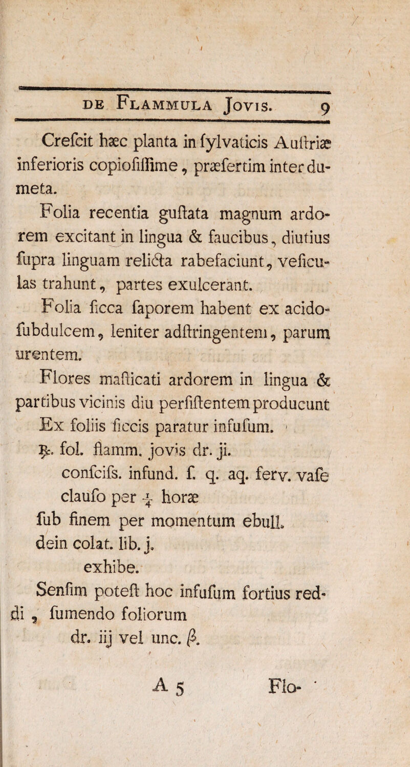 '----— - - - „ - _ nwim—ulj_m. Crefcit haec planta in fylvaticis Autfriae inferioris copiofiffime, prafertim inter du¬ meta. Folia recentia guftata magnum ardo¬ rem excitant in lingua & faucibus, diutius fupra linguam relicta rabefaciunt, veficu- las trahunt, partes exulcerant. Folia ficca faporem habent ex acido- fubdulcem, leniter adftringentem, parum urentem. Flores mahicati ardorem in lingua & partibus vicinis diu perfidentem producunt Ex foliis ficcis paratur infufum. ' R. fol. flamm. jov>s dr. ji. confcifs. infund. f. q. aq. ferv. vafe claufo per j- hora fub finem per momentum ebuli, dein colat, lib. j. exhibe. Senfim poteft hoc infufum fortius red¬ di , fumendo foliorum dr. iij vel unc. & 1 Flo- •