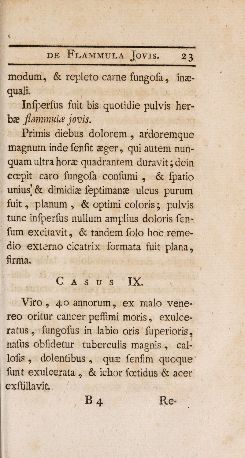 de Flammula Jovis. 23 modum, & repleto carne fungofa, inae¬ quali. > Infperfus fuit bis quotidie pulvis her¬ bae flammula jovis. Primis diebus dolorem , ardoremque magnum inde fenfit aeger, qui autem nun¬ quam ultra horae quadrantem duravit; dein coepit caro fungofa confumi , & ipatio unius' & dimidiae feptimanae ulcus purum fuit, planum , & optimi coloris; pulvis tunc infperfus nullum amplius doloris fen- fum excitavit, & tandem folo hoc reme¬ dio externo cicatrix formata fuit plana, firma. Casus IX. Viro, 40 annorum, ex malo Vene¬ reo oritur cancer pelfimi moris, exulce¬ ratus , fungofus in labio oris fuperioris, nafus obfidetur tuberculis magnis , cal- lofis , dolentibus , quae feniirn quoque funt exulcerata , & ichor foetidus & acer exftillavit. ' B4 Re-