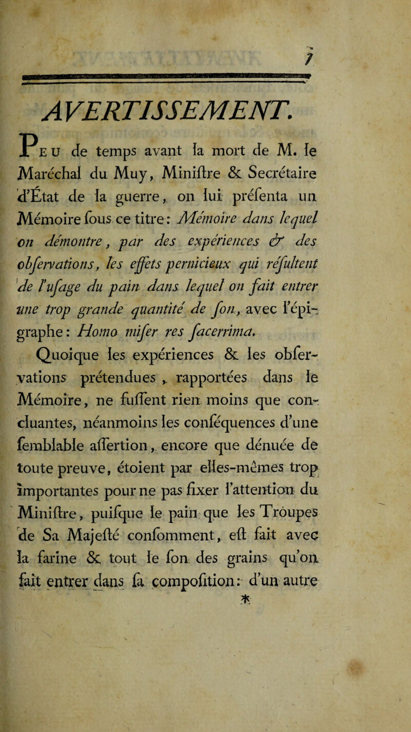 / A VERTISSEMENT. Peu de temps avant ia mort de M. le Maréchal du Muy, Miniftre & Secrétaire ’d'État de la guerre, on lui préfenta un Mémoire fous ce titre r Mémoire dans lequel on démontre, par des expériences & des observations, les effets pernicieux qui réfultent de ïufage du pain dans lequel on fait entrer une trop grande quantité de fon, avec Tépi- graphe: Homo mifer res facerrima» Quoique les expériences & les obfer- yations prétendues rapportées dans ie Mémoire, ne fuiTent rien moins que con¬ cluantes, néanmoins les confèquences d\ine femblable affertion, encore que dénuée de toute preuve, étoient par elles-mêmes trop importantes pour ne pas fixer Inattention du Minifire, puifque le paiii que les Troupes de Sa Majefté confomment, eft fait avec !a farine & tout le fon des grains quoii fait entrer dans fa compofition:' d’un autre