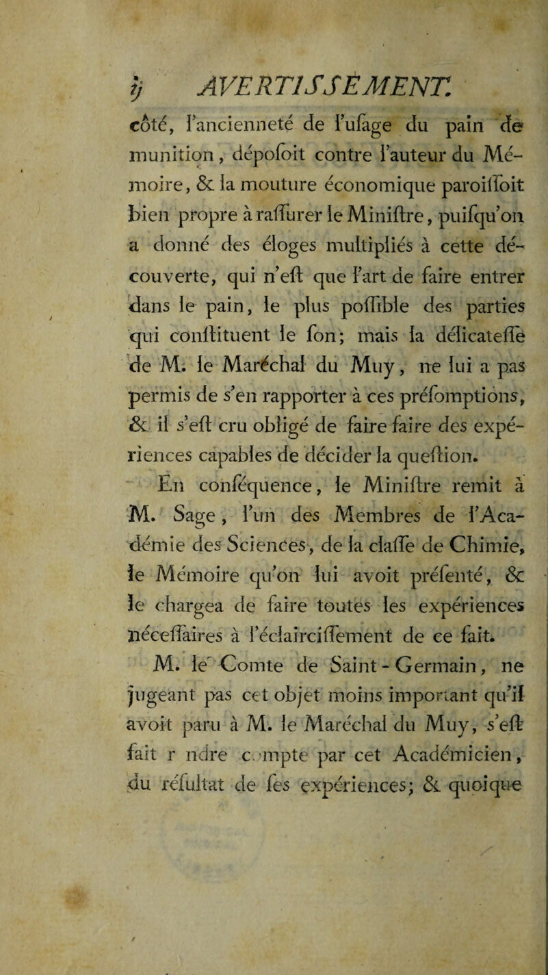 coté, rancienneté de Tufàge du pain cîe munition, dépofoit contre i auteur du Mé¬ moire , & la mouture économique paroilFoit bien propre à ralTurer le Miniftre, puifqu on a donné des éloges multipliés à cette dé¬ couverte, qui n'efl; que l art de faire entrer clans le pain, le plus poffible des parties qui conltituent le fon; mais la délicatelîe ^e Mi le Maréchal du Muy, ne lui a pas permis de s'en rapporter à ces préfomptions, & il s’efl cru obligé de faire faire des expé¬ riences capables de décider la queflion. En conféquence, le Miniftre remit à ‘M. Sage, l'un des Membres de TAca- démie des Sciences , de la clafte de Chimie, le Mémoire qu'on lui avoit préfenté, & îe chargea de faire toutes les expériences îiéceftaires à réclaîrciflement de ce fait. M. le Comte de Saint - Germain, ne jugeant pas cet objet moins important qu'il avoit paru à M. le Maréchal du Muy, s'eft fait r ndre c.'inpte par cet Académicien, du rélultat de les expériences; &. quoique
