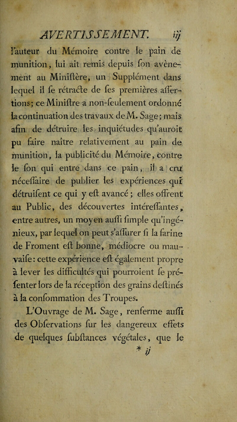 A VERTISSEMENT, irj î auteur du Mémoire contre le pain de munition, lui ait remis depuis fon avène¬ ment au Miniflère, un Supplément dans lequel il fe rétraéle de fes premières affer- tions; ce Miniftre a non-feulement ordonné la continuation des travaux de M. Sage ; mais afin de détruire les inquiétudes qu'auroit pu faire naître relativement au pain de munition, la publicité du Mémoire, contre le fon qui entre dans ce pain, il a cru néceflaire de publier les expériences qui détruifent ce qui y eft avancé ; elles offrent' au Public, des découvertes intéreflàntes entre autres, un moyen auffi fimple qu’ingé¬ nieux, par lequel on peut s’affurer fi la farine de Froment eft bonne, médiocre ou mau- - yaife : cette expérience eft également propre à lever les difficultés qui pourroient fe pré- fenter lors de la réception des grains deflinés à la confommation des Troupes. L’Ouvrage de M. Sage, renferme aufîi des Obfervations fur les dangereux effets de quelques fubftances végétales, que le