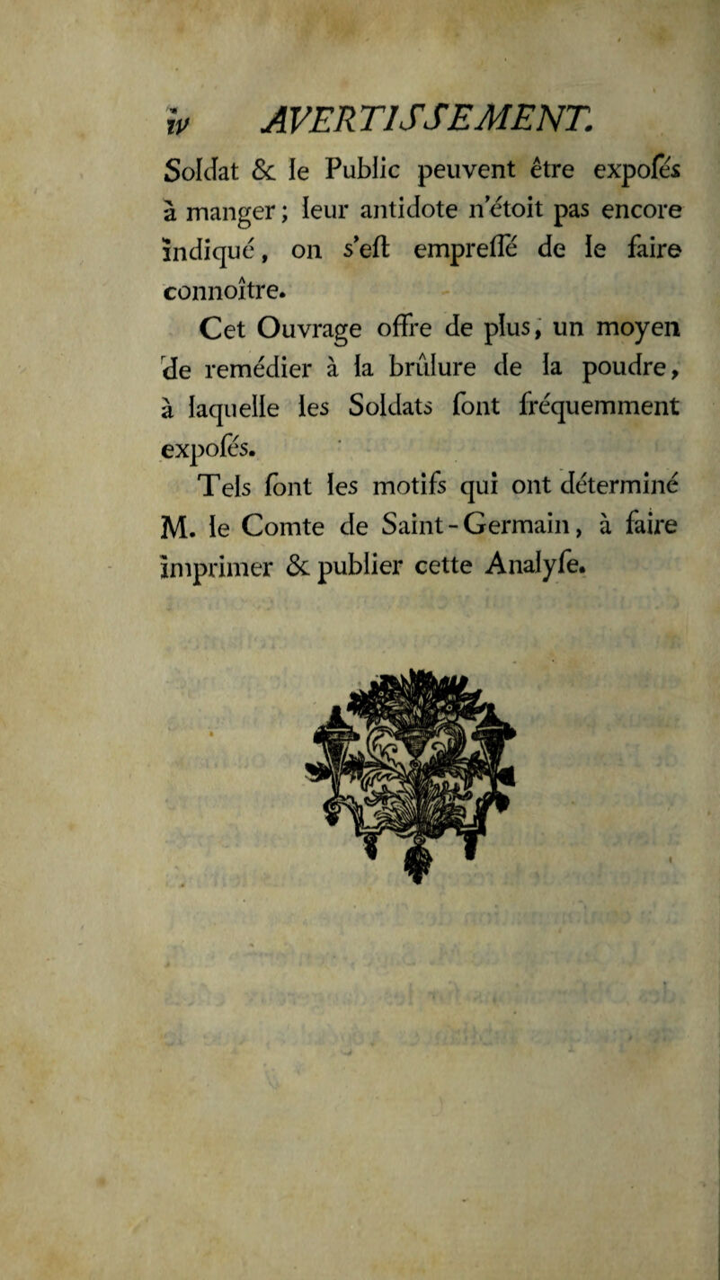 Soldat & le Public peuvent être expofes à manger ; leur antidote n etoit pas encore indique, on s'eft emprefle de le faire connoître. Cet Ouvrage offre de plus, un moyen de remédier à la brûlure de la poudre, à laquelle les Soldats font fréquemment expofès. Tels (ont les motifs qui ont déterminé M. le Comte de Saint - Germain, à faire imprimer & publier cette Analyfe.