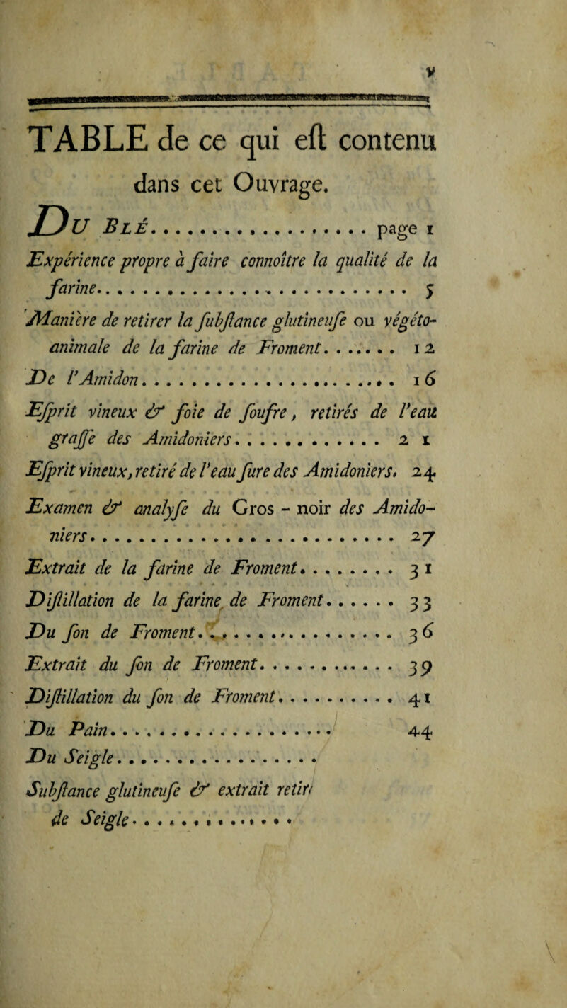 V $bZaam TABLE de ce qui efl contenu dans cet Ouvrage. Du Blé. page I Expérience propre à faire connoitre la qualité de la farine... 5 'Alanïere de retirer la fuhftance glutineufe ou végéto- animale de la farine de Froment, ...... 12 De dAmidon .... • 16 Efprit vineux & foie de foufre, retirés de Veau grajje des Amidonîers. 21 Efprit vineuxi retiré de Veau fure des Ami deniers, z 4. Examen & malyfe du Gros - noir des Amido- niers. 27 Extrait de la farine de Froment. 31 « Diftillûtion de la farine^ de Froment.33 Du fon de Froment .. 36 Extrait du fon de Froment.. . . . 3^ Difillation du fon de Froment.41 Du Pain* *. 4-4 Du Seigle.'. Suhjlance glutineufe éf extrait retiri de Seigle • .... *.. . \