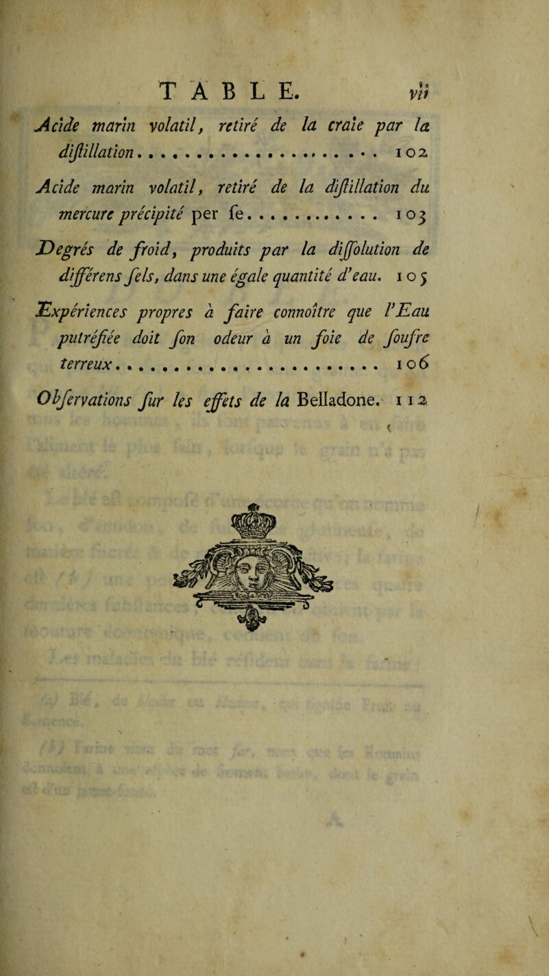 T A B L E. v!i Acide marin volatil, retiré de la craie par la dijlillation... 102 Acide marin volatil, retiré de la diflillation du mercure précipité per fe. . .. 103 Degrés de froid, produits par la dijfolution de différons fels, dans une égale quantité d’eau, i o 5 Expériences propres a faire connoitre que VEau putréfiée doit fon odeur à un foie de fioufre terreux.... . . 106 Ohfieryations fur les effets de la Belladone. 112