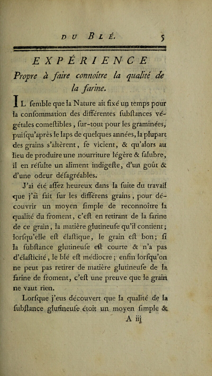DU Blé, EXPÉRIENCE Propre à faire connoître la qualité de la farine. I L fenible que la Nature ait fixé un temps pour îa confommation des différentes fubfiances vé¬ gétales comeftibles , fur-tout pour les graminées, puifqu^après ie laps de quelques années, la plupart des grains s’altèrent, fe vicient, & qu’alors au ïieu de produire une nourriture légère & faîubre, îl en réfulte un aliment indigefie, d’un goût de d’une odeur défagréables. J’ai été^ affez heureux dans la fuite du travail que j’ài fait fur les différens grains, pour dé¬ couvrir un moyen fimple de reconnoître la qualité du froment, c’efl en retirant de la farine de ce grain, la matière glutineufe qu’il contient ; lorfqu’eile efl: élaflique, le grain efl; bon; iî la fubftance glutineufe eû courte & n’a pas d’élafticité , le blé efl; médiocre ; enfin lorfqu’on ne peut pas retirer de matière glutineufe de la farine de froment, c’efl; une preuve que le grain ne vaut rien. Lorfque j’eus découvert que la qualité de la fubftance glutineufe. étoit un moyen fimple dç -A ii|