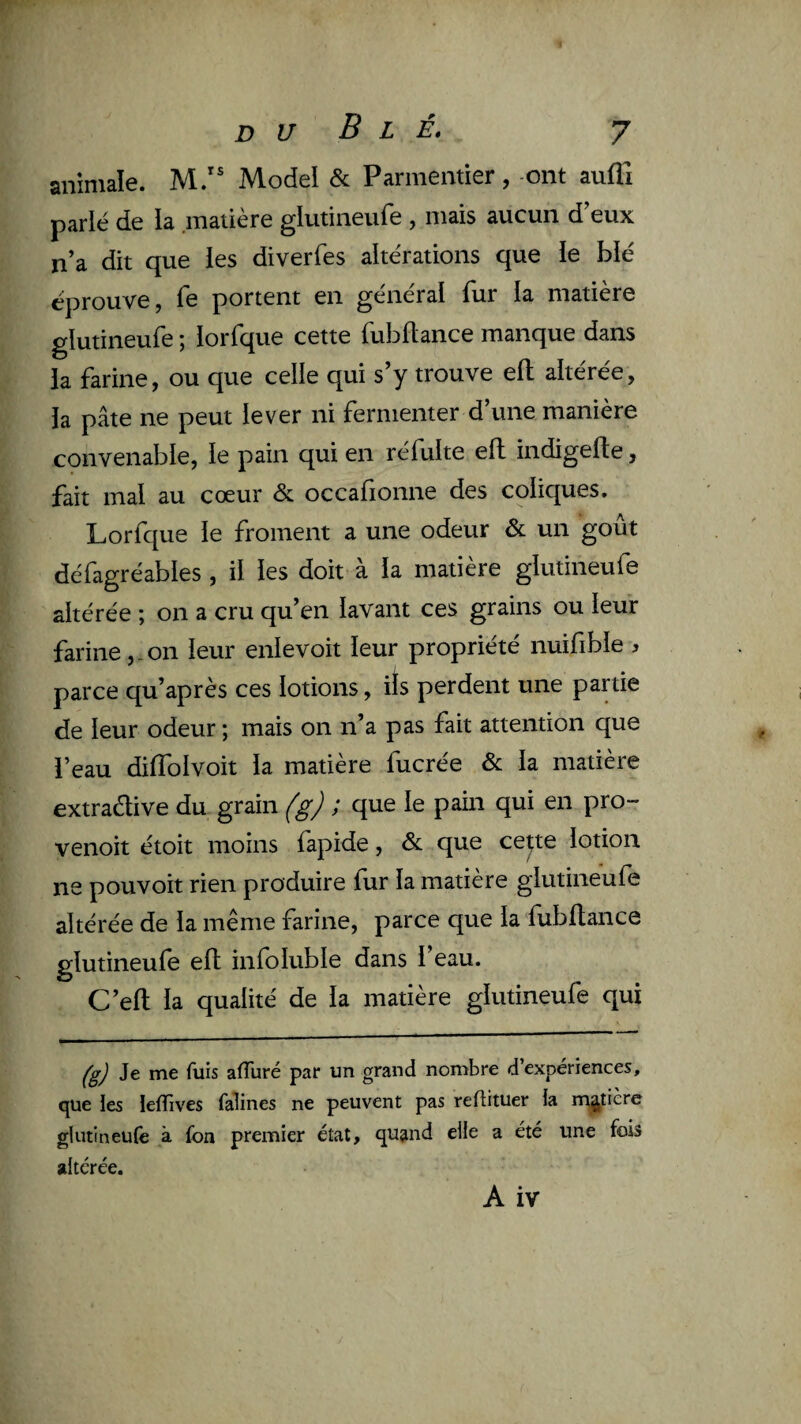 animale. M.” Model & Parmentier, ont auffi parlé de la .matière glutineufe , mais aucun d^eux n’a dit que les diverfes altérations que le blé éprouve, fe portent en général fur la matière glutineufe ; lorfque cette fubllance manque dans la farine, ou que celle qui s’y trouve efl; altérée, la pâte ne peut lever ni fermenter d’une manière convenable, le pain qui en réfulte ell indigefle, fait mal au cœur & occafionne des coliques. Lorfque le froment a une odeur & un goût défagréables , il les doit à la matière glutineufe altérée ; on a cru qu’en lavant ces grains ou leur farine,-on leur enlevoit leur propriété nuifible ^ parce qu’après ces lotions, ils perdent une partie de leur odeur ; mais on n’a pas fait attention que l’eau dilfolvoit la matière fucrée & la matière extradive du grain (g) ; que le pain qui en pro- venoit étoit moins fapide, & que cepe lotion ne pouvoir rien produire fur la matière glutineufe altérée de la même farine, parce que la fubllance glutineufe ell infoluble dans l’eau. C’elt la qualité de la matière glutineufe qui (g) Je me fuis afTuré par un grand nombre d’expériences, que les lefîives falines ne peuvent pas reftituer la m^^tière glutineufe à fon premier état, quand elle a été une fois altérée.