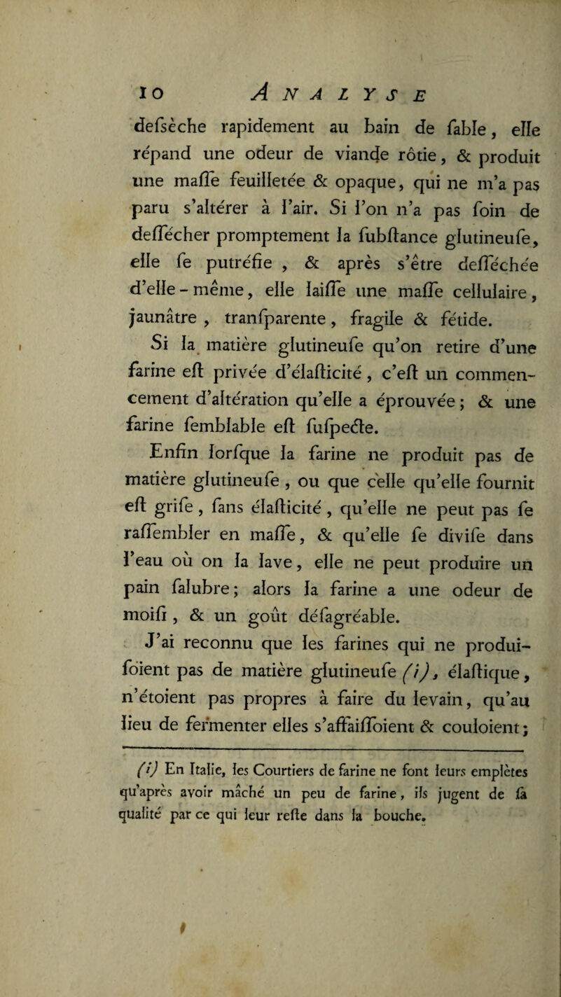 defsèche rapidement au bain de fable, elle répand une odeur de viande rôtie, & produit une mafle feuilletée & opaque, qui ne m’a pas paru s’altérer à l’air. Si l’on n’a pas foin de deflecher promptement la fubftance glutineufe, elle fe putréfie , & après s’ètre deflechée d’elle - meme, elle laifîe une mafîè cellulaire, jaunâtre , tranfparente, fragile Sc fétide. Si la matière glutineufe qu’on retire d’une farine eft privée d’élaflicité, c’ell un commen¬ cement d’altération qu’elle a éprouvée ; & une farine femblable eft fufpeéte. Enfin lorfque la farine ne produit pas de matière glutineufe , ou que celle qu’elle fournit efl grife, fans élaflicité , qu’elle ne peut pas fe raffembler en mafle, & qu’elle fe divife dans l’eau où on la lave, elle ne peut produire un pain falubre; alors la farine a une odeur de moifi , & un goût défagréable. J’ai reconnu que les farines qui ne produî- fdient pas de matière glutineufe éladique, n’étoient pas propres à faire du levain, qu’au lieu de fermenter elles s’afFaifîbient & couloient ; fi) En Italie, les Courtiers de farine ne font leurs empiètes qu’après avoir mâché un peu de farine, iis jugent de là quaiité par ce qui leur relie dans ia bouche.