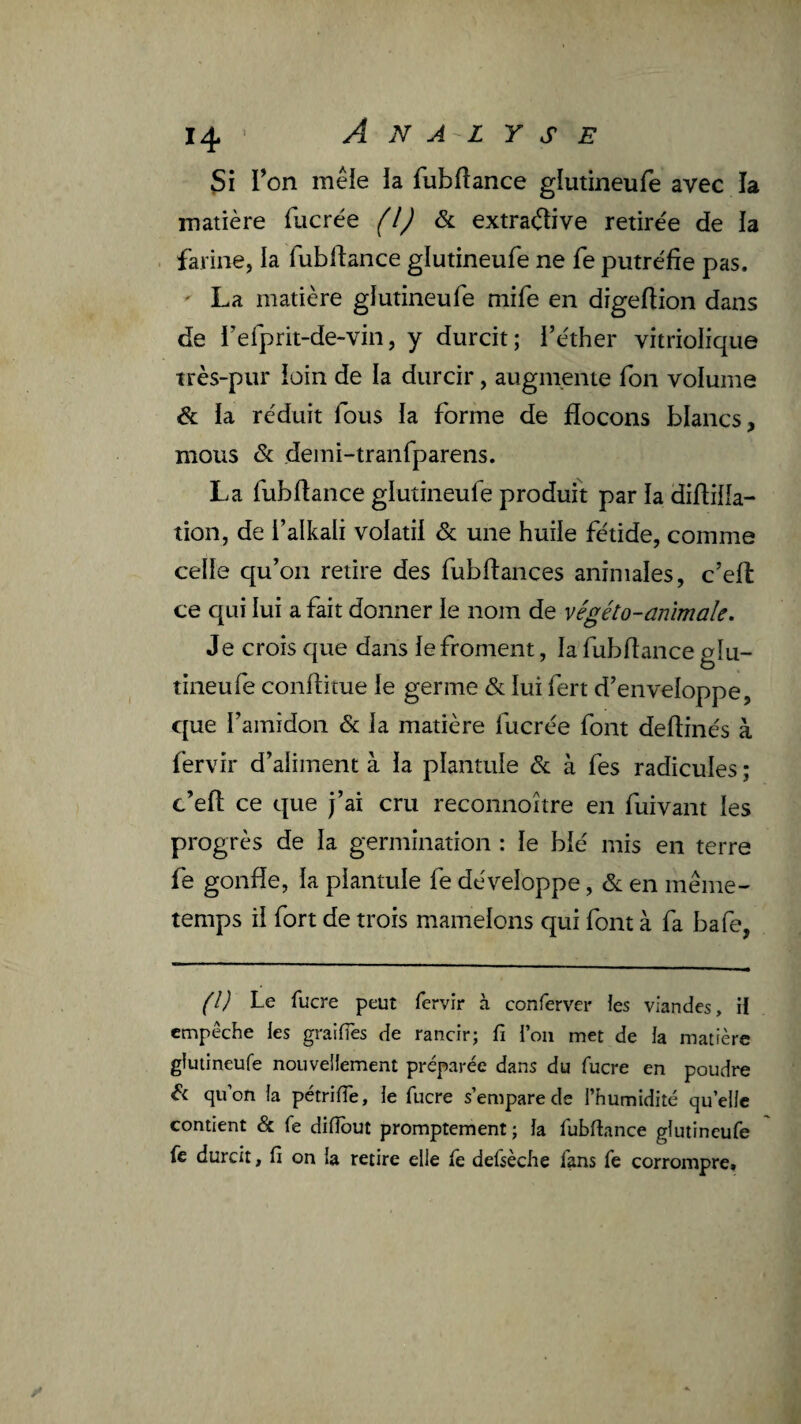 Si Ton mêle la fubftance glutineufe avec îa matière fucrée f/J & extractive retire'e de la farine, la fubftance glutineufe ne fe putréfie pas. ' La matière glutineufe mife en digeftion dans de Tefprit-de-vin, y durcit; l’éther vitriolique très-pur loin de la durcir, augnienie fon volume & la réduit fous la forme de flocons blancs, mous & demi-tranfparens. La fubftance glutineufe produit par la diftilla- tion, de i’alkali volatil & une huile fétide, comme celle qu’on retire des fubftances animales, c’elt ce qui lui a fait donner le nom de végéto-anïmale. Je crois que dans le froment, la fubfîance glu¬ tineufe confbtue le germe & lui fert d’enveloppe, que l’amidon & la matière fucrée font deflinés à fervir d’aliment à la plantule & à fes radicules ; c’eft ce que j’ai cru reconnoître en fui vaut les progrès de la germination : le blé mis en terre fe gonfle, la plantule fe développe, & en même- temps il fort de trois mamelons qui font à fa bafe, (l) Le fucre peut fervir à conferver ies viandes, il empêche les graiffes de rancir; fi i’oii met de ia matière glutineufe nouveliement préparée dans du fucre en poudre qu’on h pétrifie, ie fucre s’empare de i’humidité qu’elle contient & fe difiout promptement ; la fubfiance glutineufe fe durcit, fi on la retire elle fe defsècfie fans fe corrompre.