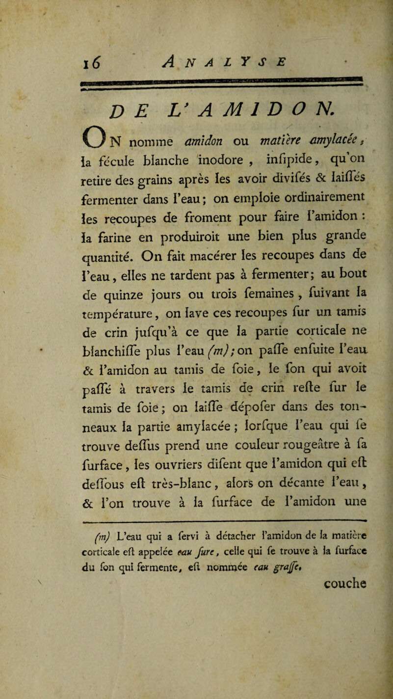 de L’ a M 1 D O N. U N nomme amidon ou matière amylacée t ■ ia fécule blanche inodore , infipide, qu’on retire des grains après les avoir divifés & iailTés fermenter dans beau; on emploie ordinairement 3 ies recoupes de froment pour faire l’amidon : c ia farine en produiroit une bien plus grande quantité. On fait macérer ies recoupes dans de i’eau, elles ne tardent pas à fermenter ; au bout de quinze jours ou trois femaines , fuivant ia température, on îave ces recoupes fur un tamis de crin jufqu’à ce que la partie corticale ne bianchilTe plus Teau^^w^'on pafle enfuite beau & i’amidon au tamis de foie, le fon qui avoit paffé à travers ie tamis de crin refte fur ie tamis de foie; on iaiffe dépofer dans des ton¬ neaux ia partie amylacée ; iorfque l’eau qui fe trouve delTus prend une couleur rougeâtre à fa furface, les ouvriers difent que i’amidon qui eft deiïbus eft très-blaiic, alors on décante l’eau , & l’on trouve à ia furface de l’amidon une (m) L’eau qui a fervi à détacher l’amidon de la matière corticale eft appelée e-au Jure, celle qui fe trouve à la furface du fon qui fermente, eft nommée eau. ^rajfc» couche