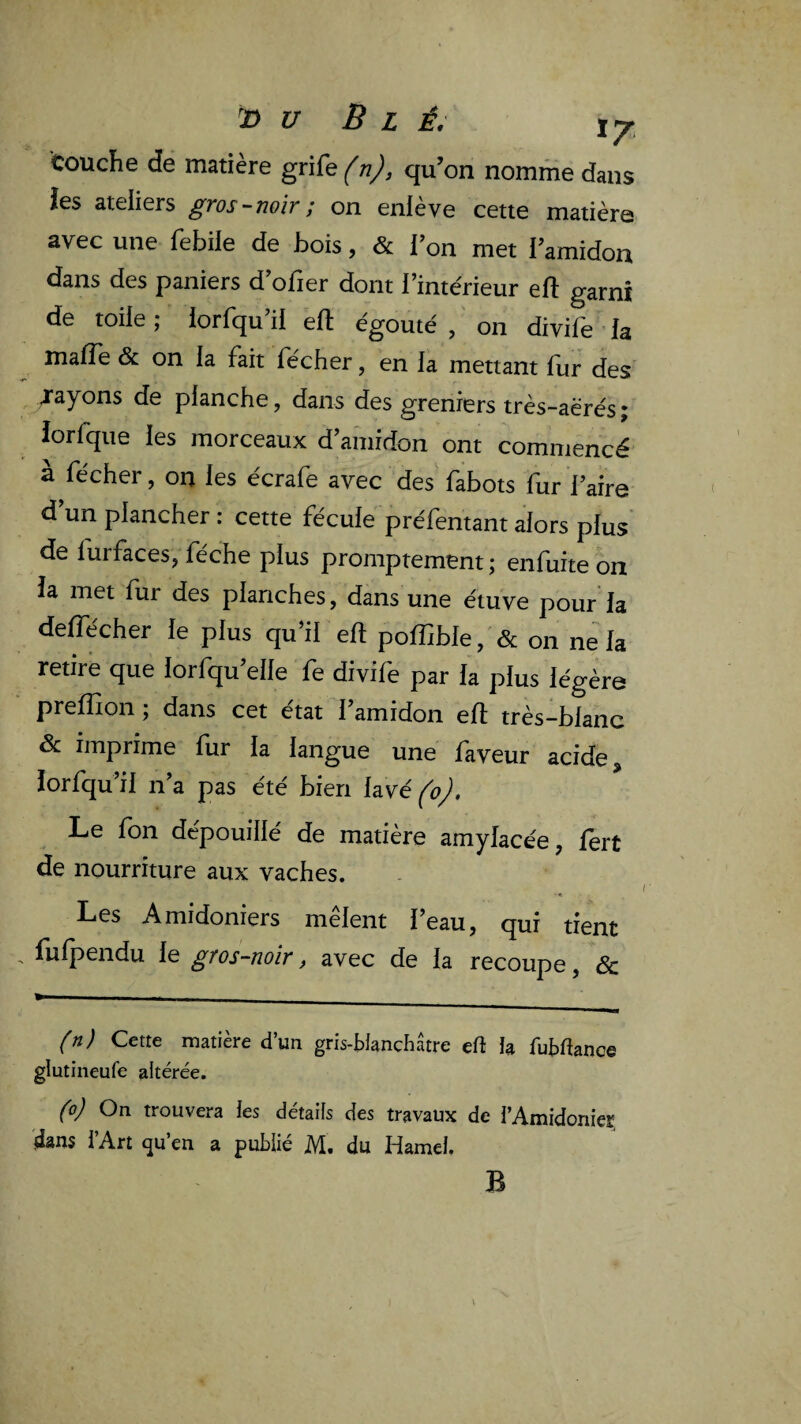 U B L Ê, ly Couche de matière grife (n), qu’on nomme dans ies ateliers gros-noir ; on eniève cette matière avec une febile de bois, & l’on met l’amidon dans des paniers d ofier dont l’intérieur efl; garni de toile ; lorlqu il ell egouté , on divile ’ la malTe & on la fait fécher, en la mettant llir des j'ayons de planche, dans des greniers très-aërés ; iorfque les morceaux d’amidon ont commencé à fécher, on les écrafe avec des fabots fur l’aire d’un plancher : cette fécule préfentant alors plus* de furfaces, féche plus promptement ; enfuite on la met fur des planches, dans une étuve pour’la deffécher le plus qu’il efl poffible, & on ne la retire que lorfqu’elle fe divife par la plus légère preïïion ; dans cet état l’amidon ell très-blanc & imprime fur la langue une faveur acide îorfqu’il n’a pas été bien lavé^^>^. Le fon dépouillé de matière amylacée, fert de nourriture aux vaches. Les Amidoniers melent l’eau, qui tient fufpendu le gros-noir, avec de la recoupe, & (n) Cette matière d’un gris-Wanchâtre efl îa fubdance glutineufe altérée. (o) On trouvera ies détails des travaux de i’Amidonier dans l’Art «ju’en a pufclié M. du Hamel. B