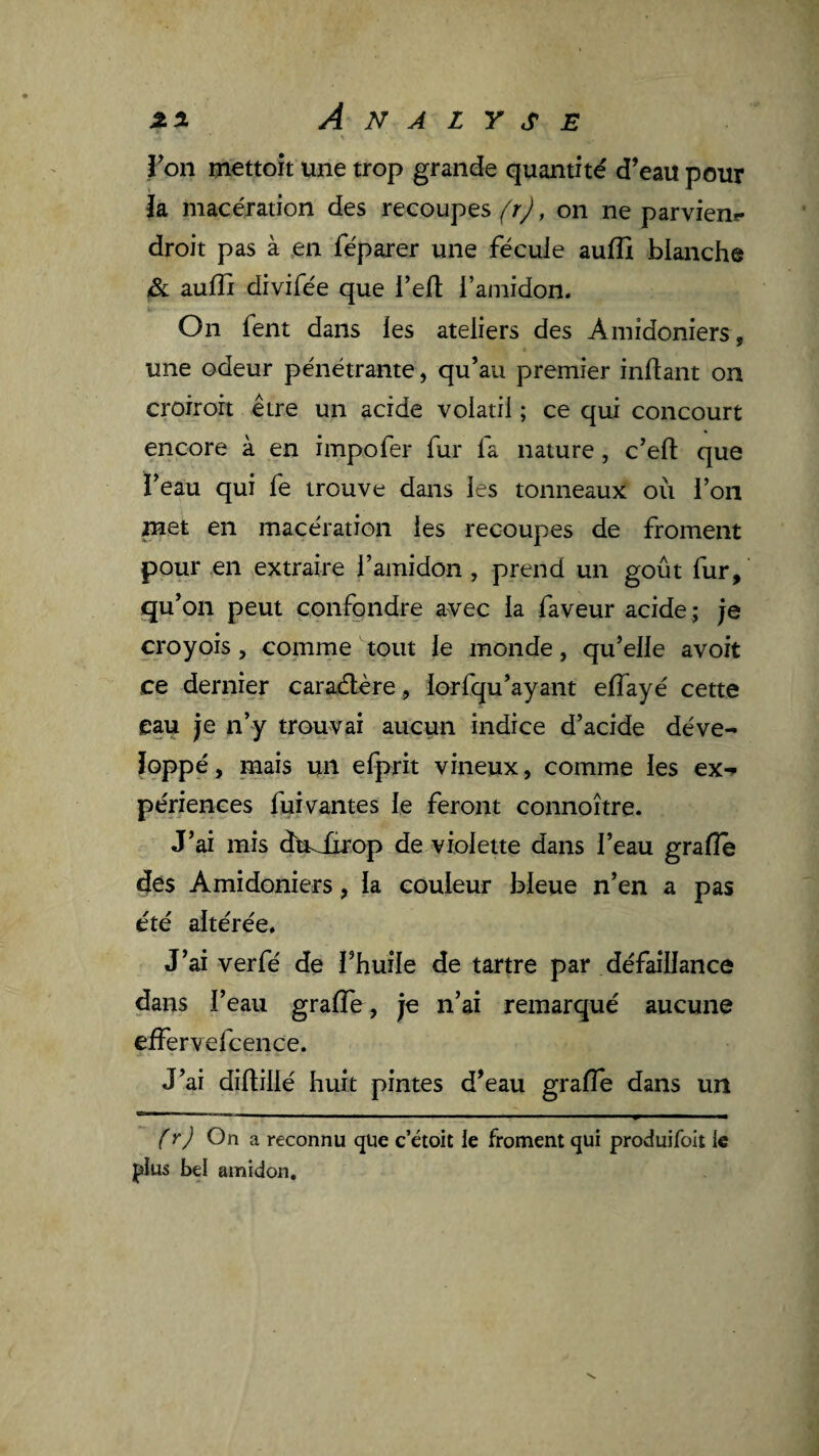 ron mettoît une trop grande quantité d’eau pour ia macération des recoupes (r), on ne parvien** droit pas à en féparer une fécule aulîi blanche & aufli divifée que l’efl; l’amidon. On fent dans les ateliers des Amidoniers, une odeur pénétrante, qu’au premier inftant on croirort être un acide volatil ; ce qui concourt encore à en impofer fur la nature, c’eft que ï’eau qui fe trouve dans les tonneaux où l’on met en macération les recoupes de froment pour en extraire l’amidon , prend un goût fur, qu’on peut confondre avec la faveur acide ; je croyois, comme tout le monde, qu’elle avoit ce dernier caraélère, lorfqu’ayant elTayé cette eau je n’y trouvai aucun indice d’acide déve¬ loppé, mais un efprit vineux, comme les ex-» périences fui vantes le feront connoître. J’ai mis du^iirop de violette dans l’eau grafle ^es Amidoniers, la couleur bleue n’en a pas été altérée. J’ai verfé de l’huile de tartre par défaillance dans l’eau grafle, je n’ai remarqué aucune effervefcence. J’ai diflillé huit pintes d’eau gralTe dans un (r) On a reconnu que c’étoit le froment qui produifoit le plus bel amidon.