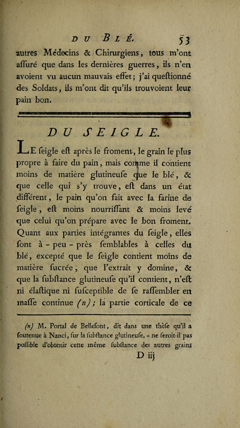 autres Médecins & Chirurgiens, tous m’ont ajfTuré que dans les dernières guerres, ils n’en avoient vu aucun mauvais effet ; j’ai queftionné des Soldats, ils m’ont dit qu’ils trouvoient leur pain bon. D Ü SEIGLE. s I_iE feigle efl après le froment-, le grain îe plus propre à faire du pain, mais corçme il contient moins de matière glutineufe c|ue le blé, de que celle qui s’y trouve, efl dans un état différent, le pain qu’on fait avec la farine de feigle, efl moins nourriffant & moins levé que celui qu’on prépare avec le bon froment. Quant aux parties intégrantes du feigle, elles font à - peu - près femblables à celles du blé, excepté que îe feigle contient moins de matière fucrée, que l’extrait y domine, & que la fubftance glutineufe qu’il contient, n’effc ni élaflique ni fufceptible de fe raffembler en maffe continue (n) ; la partie corticale de ce (n) M. Portai de Belîefont, dit dans une tbèfe qu’il a foutenue à Nanci, fur la fubflance glutineufe, « ne feroit-il pas potfible d’obtenir cette même fubftance des autres grains D iij