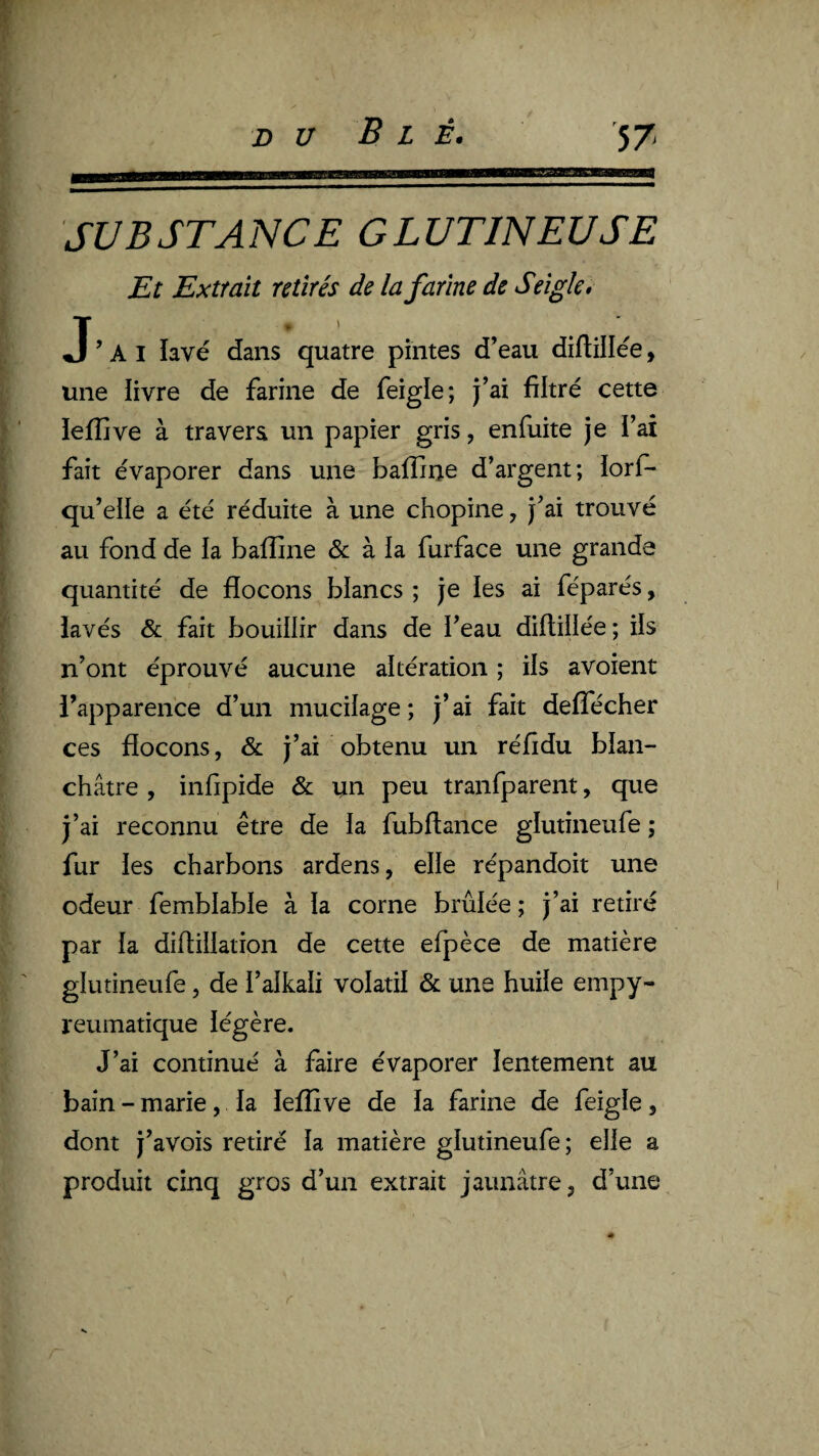 SUBSTANCE G LUTIN EU SE Et Extrait retirés de la farine de Seigle, J’ai lavé dans quatre pintes d’eau diftillée, une livre de farine de feigle; j’ai filtré cette lefîive à travera un papier gris, enfuite je i’ai fait évaporer dans une bafline d’argent; iorf- qu’elle a été réduite à une chopine, j’ai trouvé au fond de la balîine & à ia furface une grande quantité de flocons blancs ; je les ai féparés, iavés & fait bouillir dans de i’eau diftiliée; ils n’ont éprouvé aucune altération ; ils avoient l’apparence d’un mucilage; j’ai fait deffécher ces flocons, & j’ai obtenu un réfidu blan¬ châtre , infipide & un peu tranfparent, que j’ai reconnu être de ia fubftance glutineufe ; fur les charbons ardens, elle répandoit une odeur femblable à la corne brûlée; j’ai retiré par la diflillation de cette efpèce de matière glutineufe, de l’alkali volatil & une huile empy- reumatique légère. J’ai continué à faire évaporer lentement au bain - marie, la leffive de la farine de feigle, dont j’avois retiré la matière glutineufe ; elle a produit cinq gros d’un extrait jaunâtre, d’une