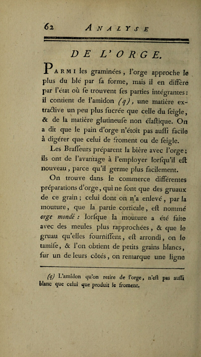 DE L’ O RG E. r A RMI les gramine'es , forge approche le plus du blé par fa forme, mais il en diffère par fétat où fe trouvent fes parties intégrantes: il contient de l’amidon (q), une matière ex- traèlive un peu plus fucrée que celle du feigle, & de la matière glutineufe non élaftique. On a dit que le pain d’orge n’étôit pas auffi facile à digérer que celui de froment ou de feigle. Les Braffeurs préparent la bière avec l’orge; ils ont de l’avantage à l’employer lorfqu’il ell nouveau, parce qu’il germe plus facilement. On trouve dans, le commerce différentes préparations d’orge, qui ne font que des gruaux de ce grain ; celui dont on n’a enlevé, par la mouture, que la partie corticale, efl nommé orge mondé : lorfque la mouture a été faite avec des meules plus rapprochées , & que le gruau qu’elles fourniffent, efl arrondi, on le tamife, & l’on obtient de petits grains blancs, fur un de leurs côtés, on remarque une ligne (q) L amidon qu’on retire de l’orge, n’eft pas aujilî blanc que celui que produit le froment.