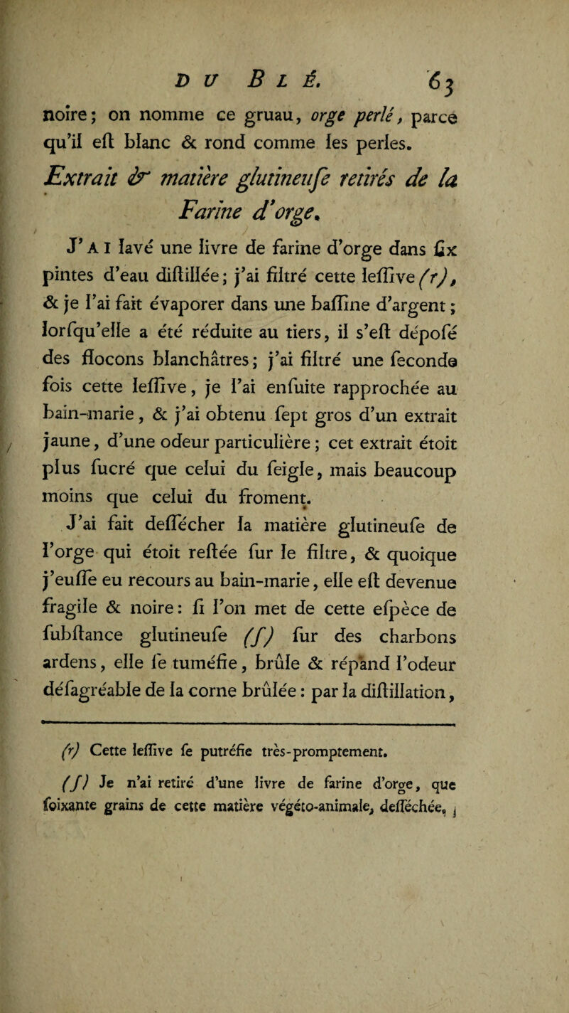 DU Blé. noire; on nomme ce gruau, orge perlé, parce qu’ii eft blanc & rond comme les perles. Extrait matière g/utineiije retirés de la Farine d*orge^ J’AI lavé une livre de farine d’orge dans ûx pintes d’eau diftillée; j’ai filtré cette leflive^r^^ & je l’ai fait évaporer dans mie baffine d’argent ; iorfqu’elle a été réduite au tiers, il s’efl: dépofé des flocons blanchâtres; j’ai filtré une fécondé fois cette ieffive, je l’ai en fuite rapprochée au bain-marie, & j’ai obtenu fept gros d’un extrait jaune, d’une odeur particulière ; cet extrait étoit plus fucré que celui du feigle, mais beaucoup moins que celui du froment. J’ai fait defîecher la matière glutineufe de l’orge qui étoit reliée fur le filtre, & quoique j’eulîè eu recours au bain-marie, elle ell devenue fragile & noire : fi l’on met de cette elpèce de fubltance glutineufe éf) fies charbons ardens, elle fe tuméfie, brûle & rép'and l’odeur défagréable de la corne brûlée : par la dillillation, (r) Cette ieffive fe putréfie très-promptement. (J) Je n’ai retiré d’une livre de farine d’orge, que foixante grains de cette matière végéto-animale, defféchée, j \