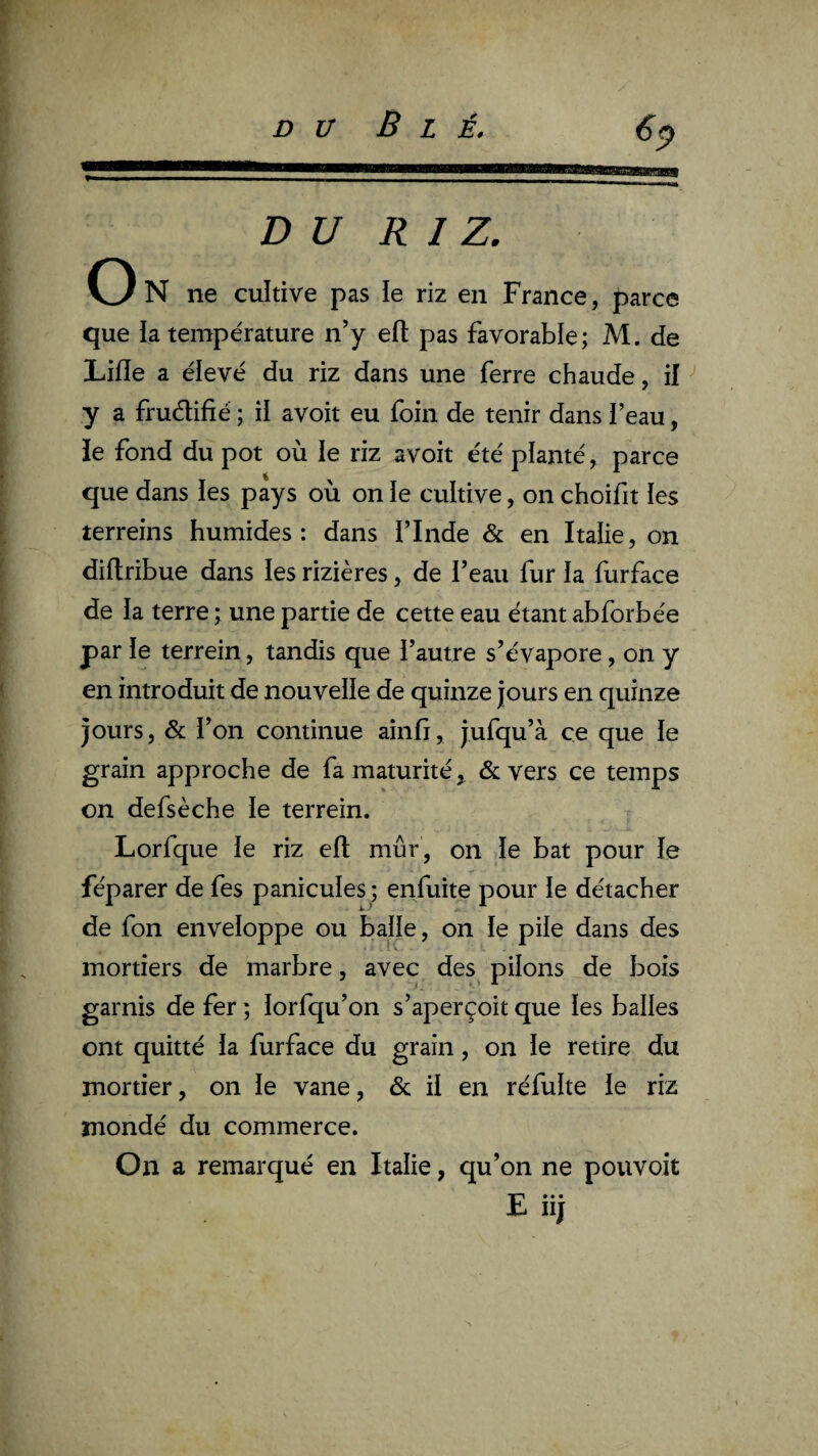 DU RIZ. On ne cultive pas ie riz en France, parce que la température n’y efl pas favorable; M. de Lifle a élevé du riz dans une ferre chaude, if y a fruélifié ; il avoit eu foin de tenir dans beau, ïe fond du pot où le riz avoit été planté, parce que dans ies pays où on le cultive, on choifit les terreins humides: dans flnde & en Italie, on diflribue dans les rizières, de l’eau fur ia furface de la terre ; une partie de cette eau étant abforbée par ïe terrein, tandis que l’autre s’évapore, on y en introduit de nouvelle de quinze jours en quinze jours, & l’on continue ainfi, jufqu’à ce que le grain approche de fa maturité, & vers ce temps on defsèche le terrein. Lorfque ie riz eft mûr, on le bat pour le féparer de fes panicuies ; enfuite pour le détacher de fon enveloppe ou baïle, on ïe pile dans des mortiers de marbre, avec des^ pilons de bois garnis de fer ; ïorfqu’on s’aperçoit que les balles ont quitté ïa furface du grain, on ïe retire du mortier, on ïe vane, & il en réfulte ie riz mondé du commerce. On a remarqué en Italie, qu’on ne pouvoit Jb iij