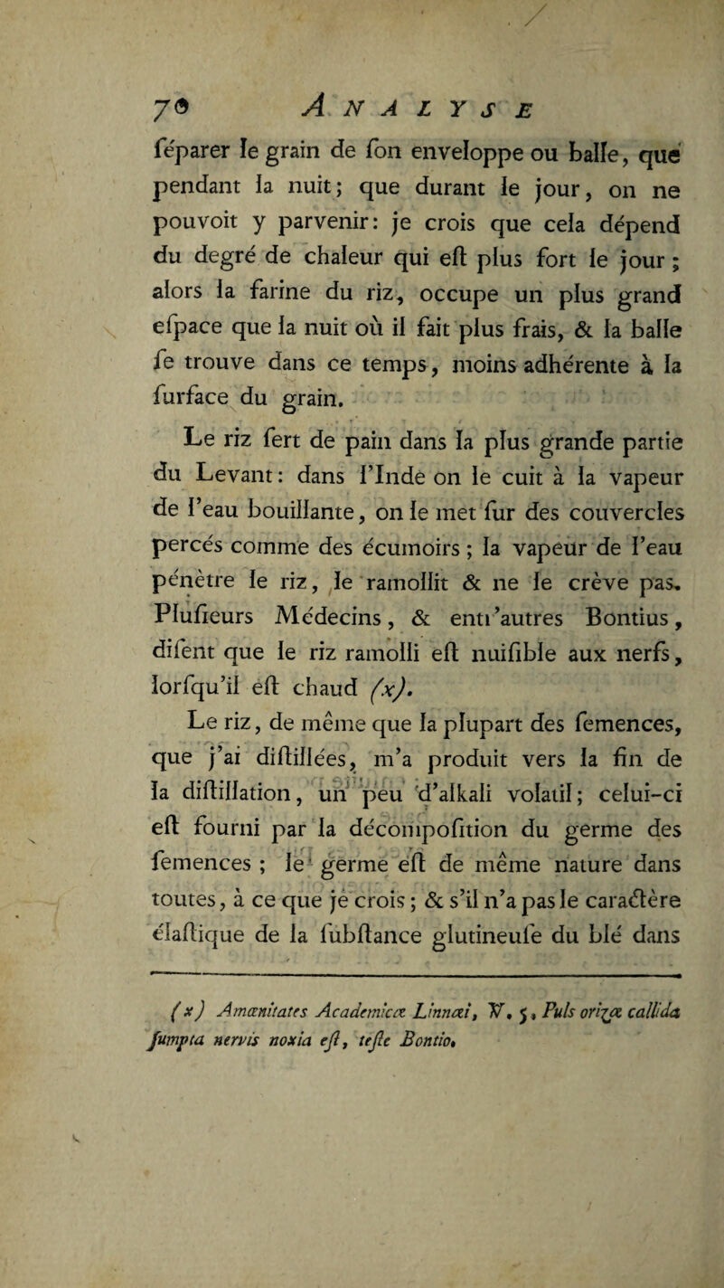 fëparer le grain de Ton enveloppe ou balîe, que pendant la nuit; que durant le jour, on ne pouvoit y parvenir: je crois que cela dépend du degré de chaleur qui ell plus fort le jour ; alors la farine du riz, occupe un plus grand efpace que la nuit où il fait plus frais, & la balle fe trouve dans ce temps , moins adhérente à la furface du grain. Le riz fert de pain dans la plus grande partie du Levant : dans l’Inde on le cuit à la vapeur de l’eau bouillante, on le met fur des couvercles percés comme des écumoirs ; la vapeur de l’eau pénètre le riz, le'ramollit & ne le crève pas, Plufieurs Médecins, & enti ’autres Bontius, difent que le riz ramolli ell nuifible aux nerfs, iorfqu’il eft chaud fx). Le riz, de même que la plupart des femences, que j’ai difbllées, m’a produit vers la fin de la difiillation, un p*éu -d’alkali volatil; celui-ci efl: fourni par la décompofition du germe des femences ; le^ germe“'éfl de même nature dans toutes, à ce que je crois ; & s’il n’a pas le caraélère élafiique de la fubfiance glutineufe du blé dans (x) Amanîtates Academiaz Lmnczit V, j. Puis orîja callida Jumpia nervis noxîa ejî^ tejle Bontio»