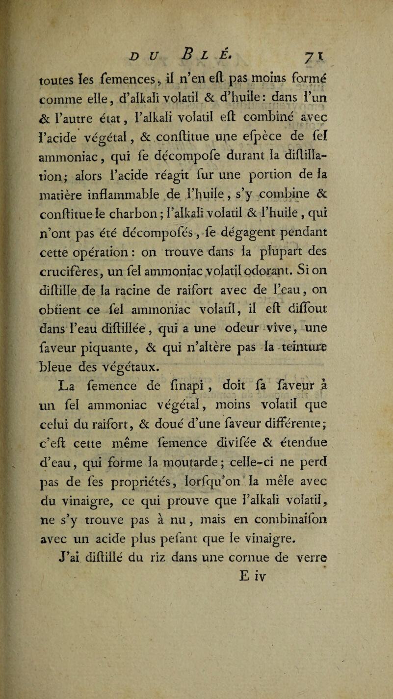 D U B L È, J\ toutes !es femences ^ il n’en efl pas moins formé comme elle, d’alkali volatil & d’huile : dans l’un & l’autre état, l’alkali volatil eft combiné avec l’acide végétal, & conflitue une elpèce de feî ammoniac, qui fe dçcompofe durant la diüiila- tion ; alors l’acide réagit fur une portion de la matière inflammable de l’huile, s’y combine & conflitue le charbon ; l’alkali volatil & l’huile , qui n’ont pas été décompofés, fe dégagent pendant cette opération : on trouve dans la plupart des crucifères, un fel ammoniac volaql odorant. Si on diflille de la racine de raifort avec de l’eau, on obtient ce fel ammoniac volatil, il efl difîout dans l’eau diftillée, qui a une odeur vive, une faveur piquante, dt qui n’altère pas la-teintur-e bleue des végétaux. La femence de finapi , doit fa faveur à un fel ammoniac végétal, moins volatil que celui du raifort, & doué d’une faveur différente; c’efl cette même femence divifée & étendue d’eau, qui forme la moutarde ; celle-ci ne perd pas de fes propriétés, lorfqu’on’Ia mêle avec du vinaigre, ce qui prouve que l’alkali volatil, ne s’y trouve pas à nu, mais en combinaifon avec un acide plus pefaiit que le vinaigre. J’ai diflillé du riz dans une cornue de verre E iv